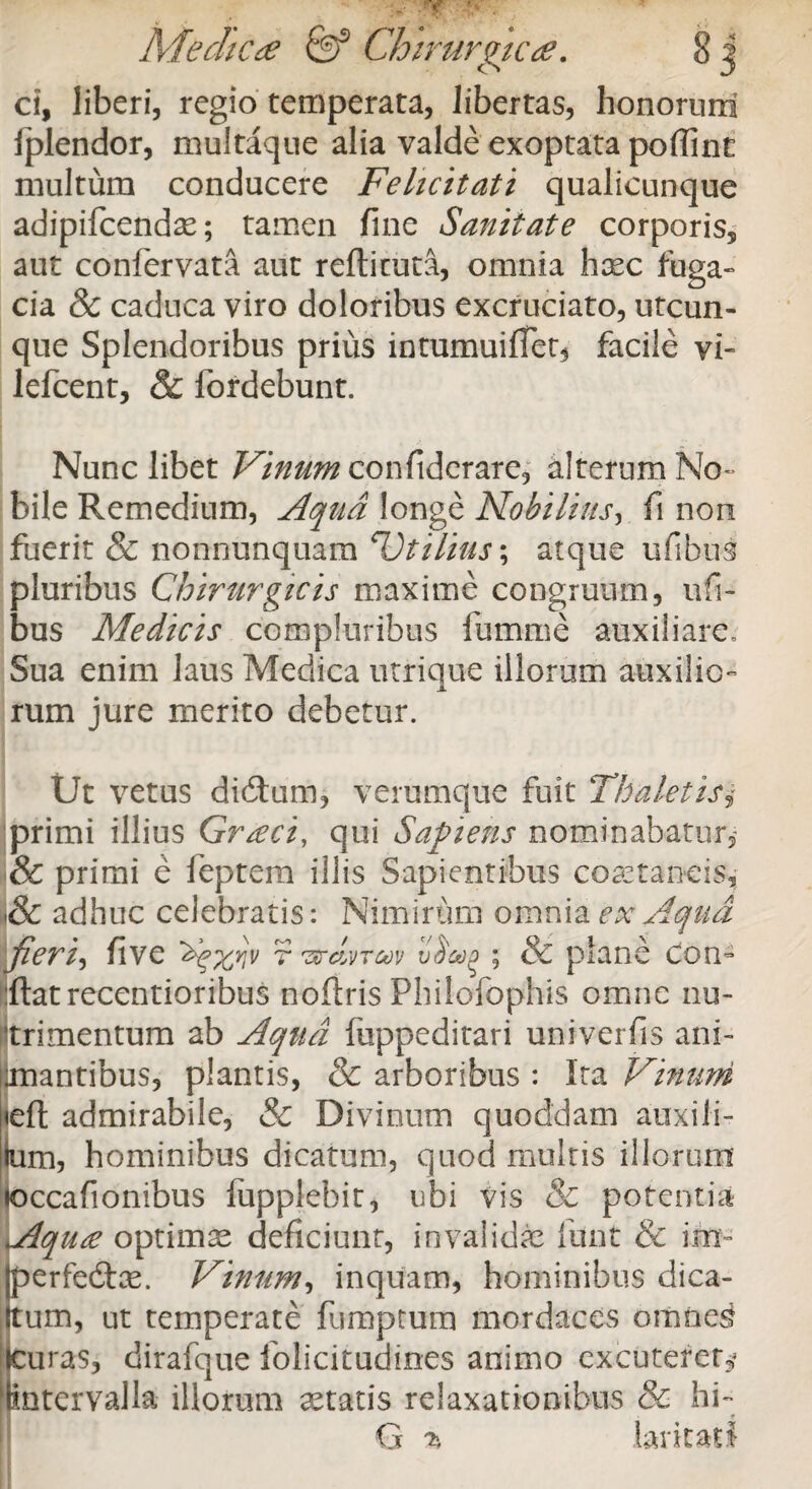 ci, liberi, regio temperata, libertas, honorum fplendor, multaque alia valde exoptata poflint multum conducere Felicitati qualicunque adipifcendae; tamen fine Sanitate corporis, aut confervata aut refticuta, omnia haec fuga» cia 8c caduca viro doloribus excruciato, utcun¬ que Splendoribus prius intumuifTet$ facile vi- lefcent, & fordebunt. Nunc libet Vinum conftderare, alterum No¬ bile Remedium, Aqua longe Nobilius, fi non fuerit & nonnunquam ^Jtilius; atque ufibus pluribus Chirurgicis maxime congruum, ufi- bus Medicis compluribus fumme auxiliare. Sua enim laus Medica utrique illorum auxilio¬ rum jure merito debetur. Ut vetus didtum, verumque fuit Thaletis primi illius Gr&ci, qui Sapiens nominabatur, & primi e leptem illis Sapientibus coaetaneis, & adhuc celebratis: Nimirum omnia ex Aqua fieri, live r ^dvrcov ; & plane con¬ flat recentioribus noflris Philofophis omne nu¬ trimentum ab Aqua fiippeditari univerfls ani- anantibus, plantis, & arboribus : Ita Vinum ieft admirabile, & Divinum quoddam auxili- ium, hominibus dicatum, quod multis illorum »occafionibus lupplebit, ubi vis & potentia Aquse optimae deficiunt, invalidae funt & im- perfedte. Vinum, inquam, hominibus dica- Itum, ut temperate fumptum mordaces omnes icuras, dirafque lolicitudines animo excuterer^ lintervalla illorum aetatis relaxationibus & hi- 9 G % larkatl