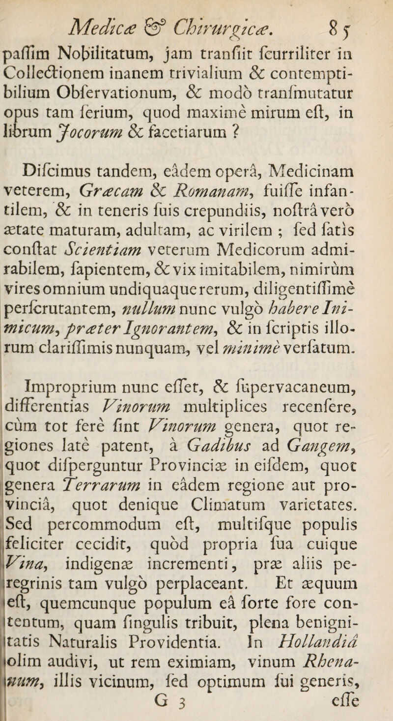 paffim Nobilitatum, jam tranfiit fcurriliter iu Colledaonem inanem trivialium & contempti¬ bilium Obfervationum, & modo tranfmutatur opus tam lerium, quod maxime mirum eft, in librum Jocorum & facetiarum ? Difcimus tandem, eadem opera, Medicinam veterem, Graecam & Romanam, fuiffe infan¬ tilem, & in teneris fuis crepundiis, noftravero astate maturam, adultam, ac virilem ; fed fatis condat Scientiam veterum Medicorum admi¬ rabilem, fapientem, & vix imitabilem, nimirum vires omnium undiquaque rerum, diligentiffme perlcrutantem, nullum nunc vulgo habere Ini¬ micum, frater Ignorantem, & in f criptis illo¬ rum clariffimis nunquam, vel minime verlatum. Improprium nunc edet, & fupervacaneum, differentias Vinorum multiplices recenfere, cum tot fere fint Vinorum genera, quot re¬ giones late patent, a Gadibus ad Gangem, quot difperguntur Provincias in eifdem, quot genera Terrarum in eadem regione aut pro¬ vincia, quot denique Climatum varietates. Sed percommodum eft, multifque populis feliciter cecidit, quod propria fua cuique Vina, indigenae incrementi, pras aliis pe¬ regrinis tam vulgo perplaceant. Et aequum <eft, quemcunque populum ea forte fore con- itentum, quam fingulis tribuit, plena benigni¬ tatis Naturalis Providentia. In Hollandid (olim audivi, ut rem eximiam, vinum Rhena- Imm, illis vicinum, led optimum lui generis, G 3 effe