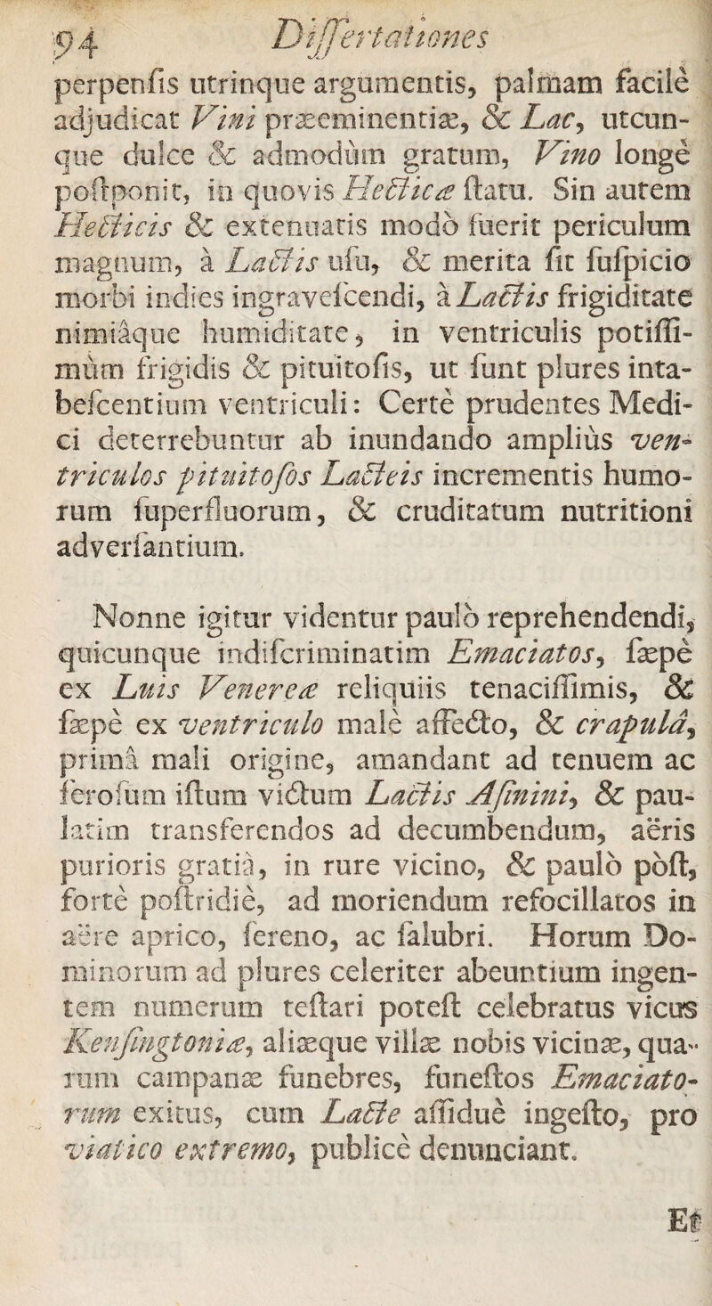 perpenfis utrinque argumentis, palmam facile adjudicat Vini prxemincncfe, & Lacy utcun¬ que dulce cSe admodum gratum, Vino longe poftponit, io quovis HeBicaRam. Sin autem HeBicis & extenuatis modo luerit periculum magnum, a LaBis ufu, & merita fit lufpicio morbi indles ingravefcendi, a Lactis frigiditate nimiaque humiditate, in ventriculis potiffi- miim frigidis & pituitofis, ut funt plures inta- befcentium ventriculi: Certe prudentes Medi¬ ci deterrebuntur ab inundando amplius ven¬ triculos pituitofis LaBeis incrementis humo¬ rum fuperfluorum, & cruditatum nutritioni adverfantium. Nonne igitur videntur paulo reprehendendi, quicunque indifcriminatim Emaciatos, fepe ex Luis Venerea reliquiis tenacifilmis, & fepe ex ventriculo male affedto, & crapula, prima mali origine, amandant ad tenuem ac fero fu m iftum vidtum Laciis Afinini, & pau- latim transferendos ad decumbendum, aeris purioris gratia, in rure vicino, & paulo pbft, forte poftridie, ad moriendum refocillatos ia aere aprico, fereno, ac falubri. Horam Do¬ minorum ad plures celeriter abeuntium ingen¬ tem cumerum teftari poteft celebratus vicus Kenjingtonia, alfeque vilfe nobis vicinas, qua¬ rum campanae funebres, funeftos Emaciato¬ rum exitus, cum LaBe affidue ingefto, pro viatico extremo, publice denunciant.