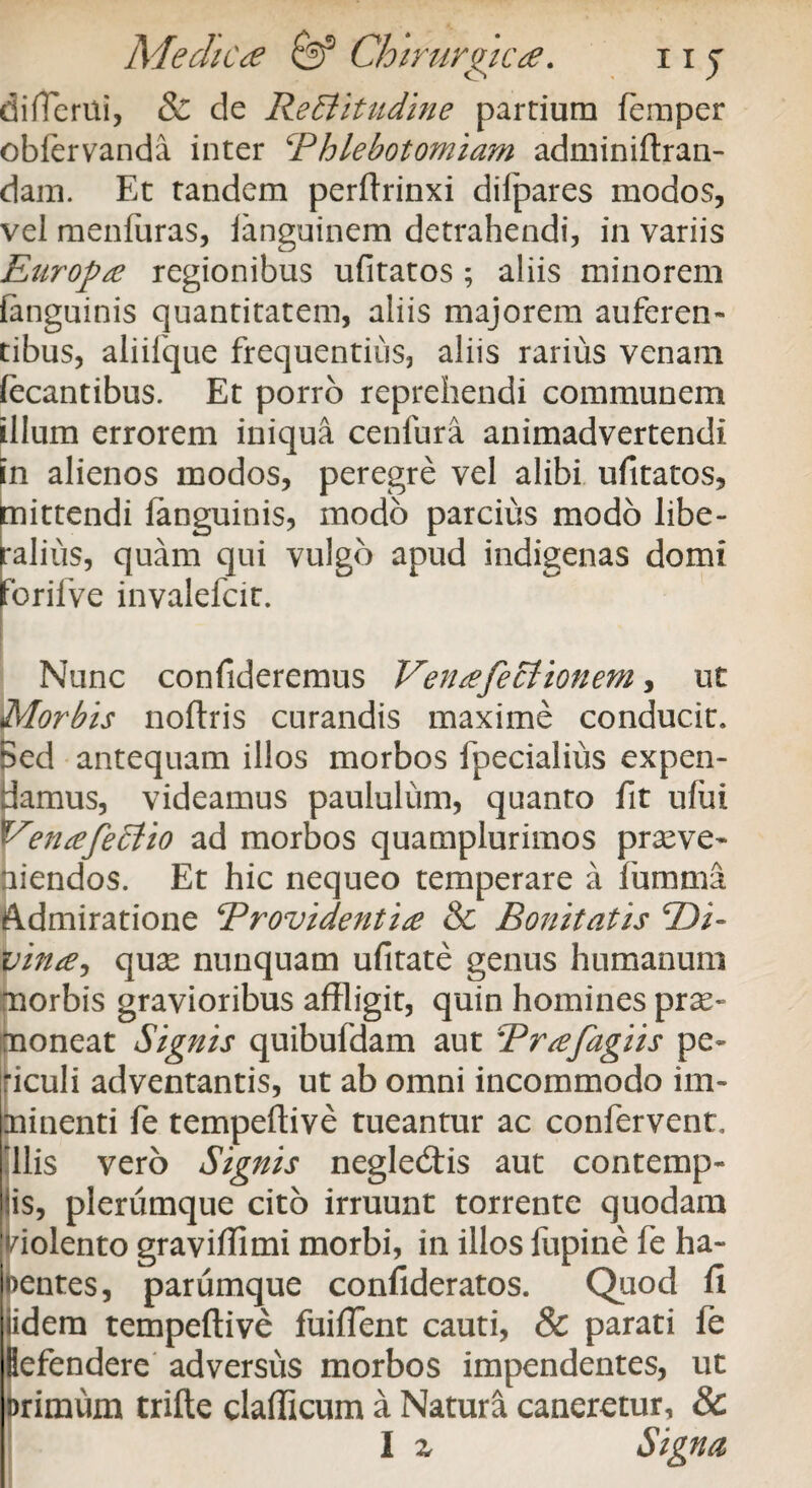 differtti, & de Rectitudine partium femper obfervanda inter Phlebotomiam adminiftran- dam. Et tandem perftrinxi dilpares modos, vel menfiiras, languinem detrahendi, in variis Europae regionibus ufitatos ; aliis minorem (anguinis quantitatem, aliis majorem auferen» tibus, aliifque frequentius, aliis rarius venam fecantibus. Et porro reprehendi communem illum errorem iniqua cenfura animadvertendi in alienos modos, peregre vel alibi ufitatos, mittendi fanguinis, modo parcius modo libe¬ ralius, quam qui vulgo apud indigenas domi jForilve invalefcit. Nunc confideremus Ven<efectionem, ut Morbis noftris curandis maxime conducit. Sed antequam illos morbos fpecialius expen¬ damus, videamus paululum, quanto fit ufui Y enafeCtio ad morbos quamplurimos praeve¬ niendos. Et hic nequeo temperare a fumma Admiratione Providenti£ &c Bonitatis Pii- vinee, quae nunquam ufitate genus humanum morbis gravioribus affligit, quin homines prae¬ moneat Signis quibufdam aut Prtefagiis pe- dculi adventantis, ut ab omni incommodo im¬ minenti fe tempeftive tueantur ac confervent, diis vero Signis neglediis aut contemp- lis, plerumque cito irruunt torrente quodam violento graviffimi morbi, in illos fupine fe ha¬ bentes, parumque confideratos. Quod fi E dem tempeftive fuiffent cauti, 8c parati fe efendere adversus morbos impendentes, ut rimum trifte clafficum a Natura caneretur, &