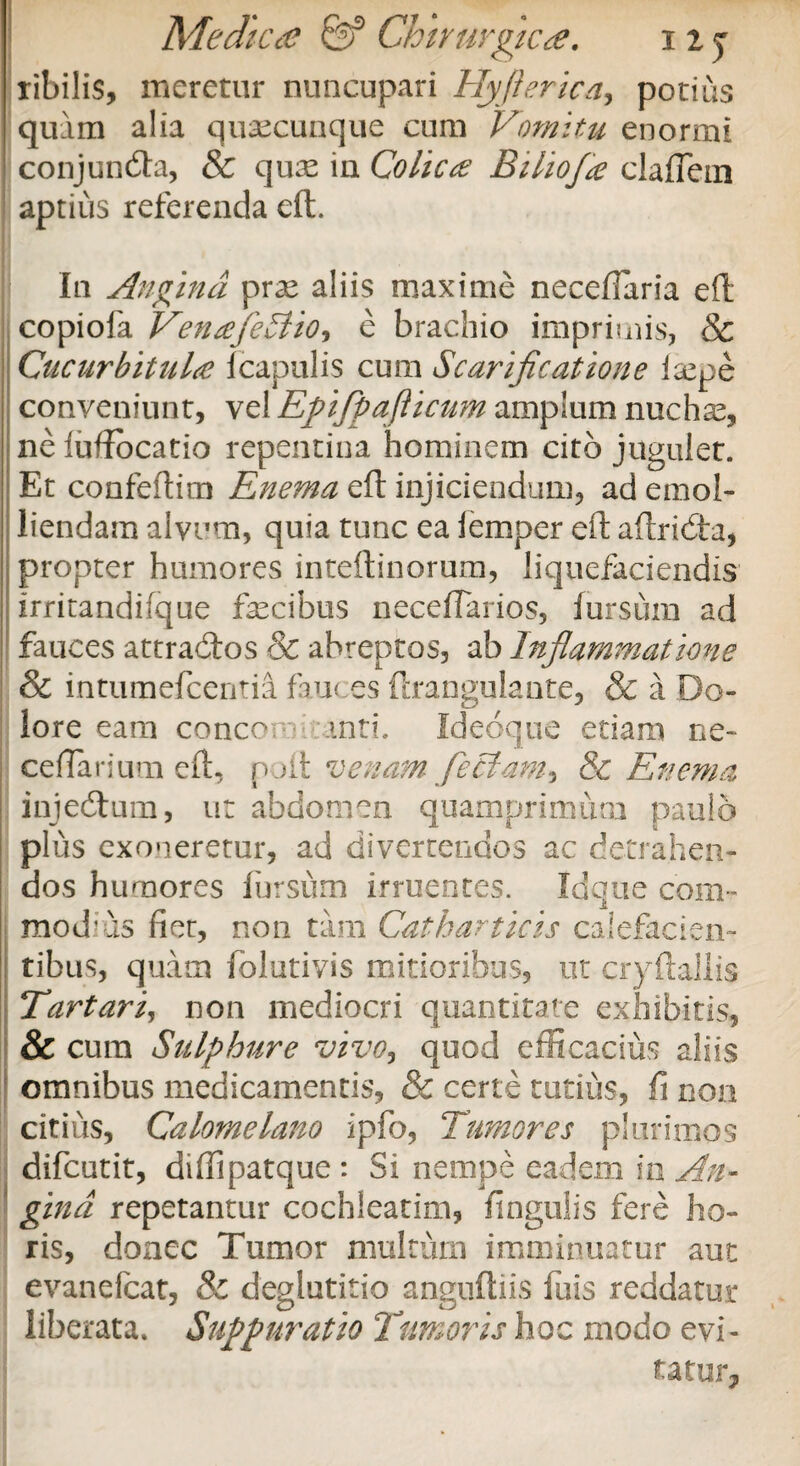 ribilis, meretur nuncupari Hyfterica, potius quam alia quacunque cum Vomitu enormi conjundla, & qu^ in Colica Bilioja claiTem aptius referenda eft. In Angina prae aliis maxime necefiaria eft copiofa VenafleStio, e brachio imprimis, & Cucurbitula Icapulis cum Scarificatione fepe conveniunt, ve! Epifipaflicum amplum nuchae, neiuftocatio repentina hominem cito jugulet. Et confeftim Enema eft injiciendum, ad emol¬ liendam alvum, quia tunc ea lemper eft aftridta, propter humores inteftinorum, liquefaciendis irritandifque fecibus neceflarios, Jursum ad fauces attraitos & abreptos, ab Inflammatione Sc intumefcentia fau< es ftrangulante, & a Do¬ lore eam concor.: mti. Ideoque etiam ne- cellarium eft, pjit venam feclam* & Enema injecftura, ut abdomen quamprimum paulo plus exoneretur, ad divertendos ac detrahen¬ dos humores fursum irruentes. Idque com¬ modius fiet, non tam Catharticis calefacien¬ tibus, quam folutivis mitioribus, ut cryftaJlis Tartari, non mediocri quantitate exhibitis, & cum Sulphure vivo, quod efficacius aliis omnibus medicamentis, & certe tutius, fi non citius, Calomelano ipfo, Tumores plurimos difcutit, diffipatque: Si nempe eadem m An¬ gina repetantur cochleatim, fingulis fere ho¬ ris, donec Tumor multum imminuatur aut evanefcat, & deglutitio anguftiis fuis reddatur liberata. Suppuratio Timoris hoc modo evi¬ tatur.