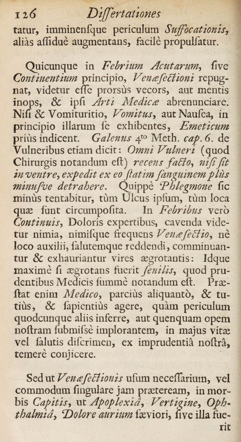 tatur, imminenfque periculum Suffocationis, alias affidue augmentans, facile propulfatur. Quicunque in Febrium Acutarum, fi ve Continentium principio, Venffeblioni repug¬ nat, videtur elTc prorsus vecors, aut mentis inops, & ipfi Arti Medica? abrenunciare. Nifi & Vomituritio, Vomitus, autNaufea, in principio illarum fe exhibentes, Emeticum prius indicent Galenus 4to Meth. cap. 6. de Vulneribus etiam dicit: Omni Vulneri (quod Chirurgis notandum eft) recens faffio, nififit in ventre*, expedit ex eo fiatim fanguinemplus minufue detrahere. Quippe ‘Phlegmone fic minus tentabitur, tum Ulcus ipium, tum loca quas tuet circumpofita. In Febribus vero Continuis, Doloris expertibus, cavenda vide¬ tur nimia, nimifque frequens VenaefeStio* ne loco auxilii, falutemque reddendi, comminuan¬ tur & exhauriantur vires aegrotantis: Idque maxime fi aegrotans fuerit fenilis, quod pru¬ dentibus Medicis funime notandum eft. Prae- ftat enim Medico, parcius aliquanto, & tu¬ tius, & lapiendus agere, quam periculum quodcunque aliis inferre, aut quenquam opem noftram lubmifse implorantem, in majus vitae vel {alutis difcrimen, ex imprudentia noftram temere conjicere. Sed ut Venaefefflionis ufum necdTariurn, vel commodum fmgulare jam praeteream, in mor¬ bis Capitis, ut Apoplexia, Vertigine, Oph¬ thalmia*, ‘Dolore aurium laeviori, live illa fue¬ rit