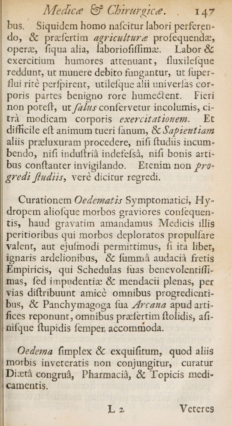 l bus. Siquidem homo nafcitur labori perferen¬ do, & prafertim agricultura profequenaae, opera, fiqua alia, laboriofiffimse. Labor & exercitium humores attenuant, fluxilefque reddunt, ut munere debito fungantur, ut fuper- flui rite peripirent, utilefque alii univerfas cor¬ poris partes benigno rore humedlent. Fieri non poteft, ut falas confervetur incolumis, ci¬ tra modicam corporis exercitationem. Et difficile eft animum tueri fanum, & Sapientiam aliis praluxuram procedere, nifi ftudiis incum¬ bendo, nift induftria indefefsa, nifi bonis arti¬ bus conftanter invigilando. Etenim non pro¬ gredi Jiudiis, vere dicitur regredi. Curationem Oedematis Symptomatici, Hy¬ dropem aliofque morbos graviores conlequen- tis, haud gravatim amandamus Medicis illis peritioribus qui morbos deploratos propulfare valent, aut ejufmodi permittimus, fi ita libet2 ignaris araelionibus, & fumma audacia fretis Empiricis, qui Schedulas luas benevolentiffi- mas, fed impudentiae & mendacii plenas, per vias diftribuunt amice omnibus progredienti¬ bus, & Panchymagoga fua Arcana apud arti¬ fices reponunt, omnibus praiertim dolidis, afi- nilque ftupidis femper, accommoda. Oedema fimplex & exquifitum, quod aliis morbis inveteratis non conjungitur, curatur Diaeta congrua, Pharmacia, Si Topicis medi- camentis,