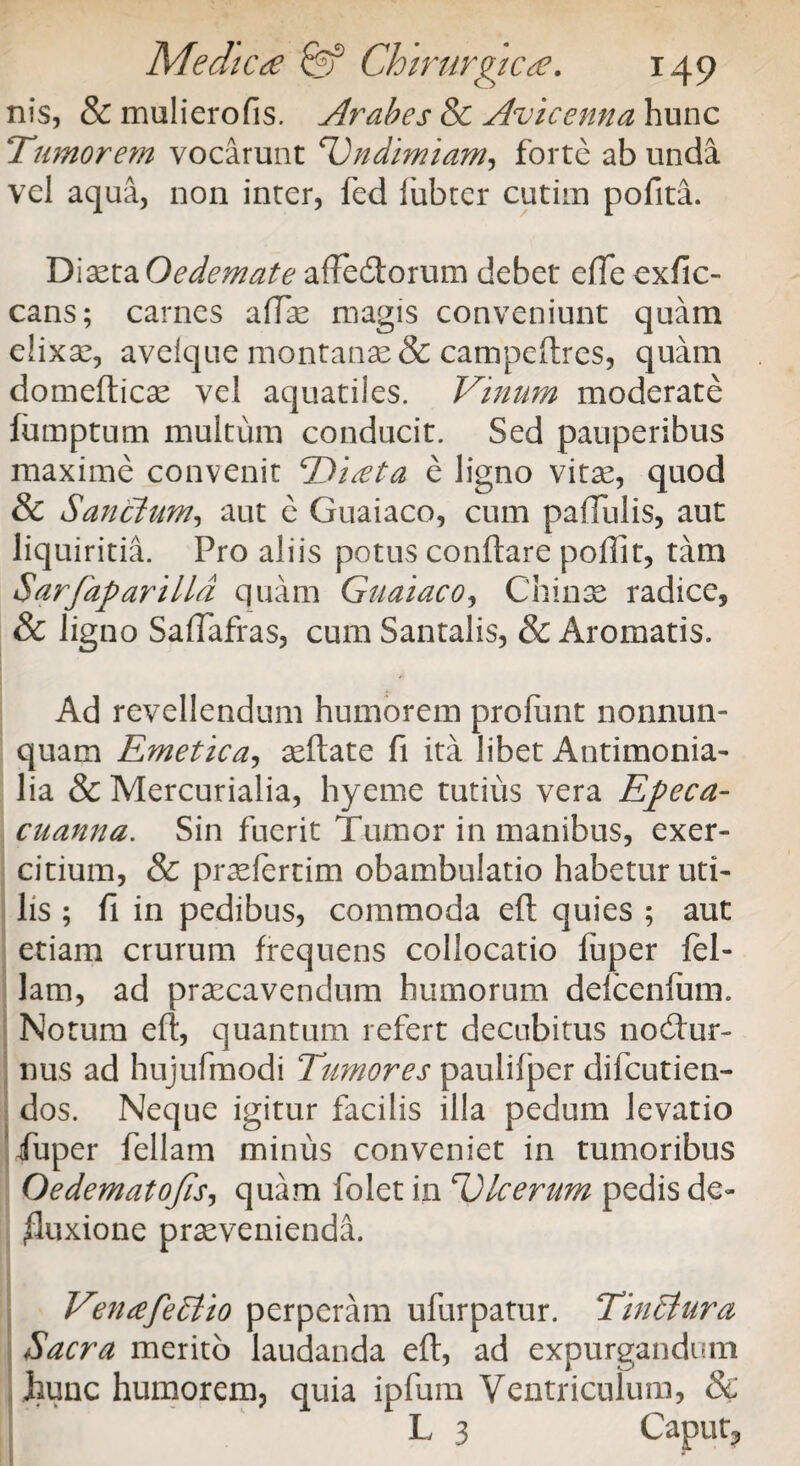 nis, & muli ero fis. Arabes & Avie e nn a hunc Tumorem vocarunt Vndimiam, forte ab unda vel aqua, non inter, fed lubter cutim pofita. Diaeta Oedemate affedtorum debet efle exfic- cans; carnes affle magis conveniunt quam elixae, avelque montanas & campeftres, quam domefticae vel aquatiles. Vinum moderate fumptum multum conducit. Sed pauperibus maxime convenit <rD'i£ta e ligno vitse, quod & Sanctum, aut e Guaiaco, cum pallulis, aut liquiritia. Pro aliis potus conflare poflit, tam Sarfaparilld quam Guaiaco, Chinae radice, & ligno Saflafras, cum Santalis, & Aromatis. Ad revellendum humorem profunt nonnun- quam Emetica, aeftate fi ita libet Antimonia- lia & Mercurialia, hyeme tutius vera Epeca- cuanna. Sin fuerit Tumor in manibus, exer¬ citium, & praelertim obambulatio habetur uti¬ lis ; fi in pedibus, commoda eft quies ; aut etiam crurum frequens collocatio fuper fel¬ iam, ad praecavendum humorum defcenfum. Notum eft, quantum refert decubitus nocftur- nus ad hujufmodi Tumores paulifper difeutien- dos. Neque igitur facilis illa pedum levatio fuper feliam minus conveniet in tumoribus Oedematojis, quam folet in Ulcerum pedis de¬ fluxione praevenienda. VuuefeStio perperam ufurpatur. TinStura Sacra merito laudanda eft, ad expurgandum hunc humorem, quia ipfum Ventriculum, & L 3 Caput,