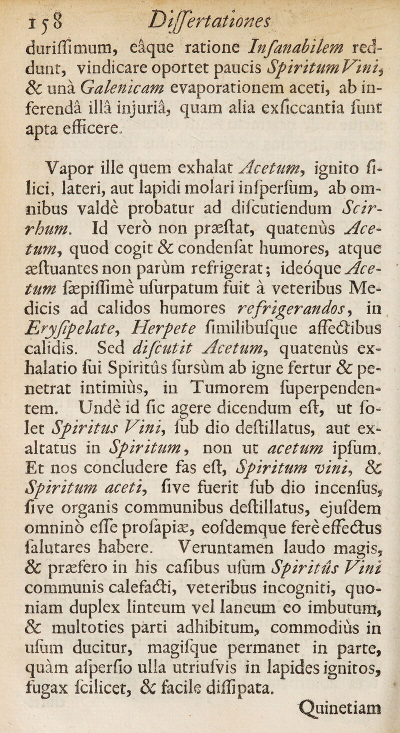 duriffimum, eaque ratione Infanabilem red¬ dunt, vindicare oportet paucis Spiritum Vini, & una Galenicam evaporationem aceti, ab in¬ ferenda illa injuria, quam alia exficcantia funt apta efficere. Vapor ille quem exhalat Acetum, ignito Il¬ lici, lateri, aut lapidi molari inlperfum, ab om¬ nibus valde probatur ad difcutiendum Scir- rhum. Id vero non praeftat, quatenus Ace¬ tum, quod cogit & condenfat humores, atque seftuantes non parum refrigerat; ideoque Ace¬ tum fepiffime ufurpatum fuit a veteribus Me¬ dicis ad calidos humores refrigerandos, in Eryfipelate, Herpete fimilibufque affedtibus calidis. Sed difcutit Acetum, quatenus ex¬ halatio foi Spiritus iursum ab igne fertur & pe¬ netrat intimius, in Tumorem fuperpenden- tem. Unde id fic agere dicendum eft, ut fo- let Spiritus Vini, lub dio deftillatus, aut ex¬ altatus in Spiritum, non ut acetum ipfurm Et nos concludere fas eft, Spiritum vini, & Spiritum aceti, five fuerit fub dio incenfus, five organis communibus deftillatus, ejufdem omnino efTe prolapias, eofdemque fereeffecftus ialutares habere. Veruntamen laudo magis, & praefero in his cafibus ulitm Spiritus Vini communis calefadti, veteribus incogniti, quo¬ niam duplex linteum vel laneum eo imbutum, & multoties parti adhibitum, commodius in ulum ducitur, magiique permanet in parte, quam afperfio ulla utriufvis in lapides ignitos, fugax Icilicet, & facile diffipata. Quinetiam