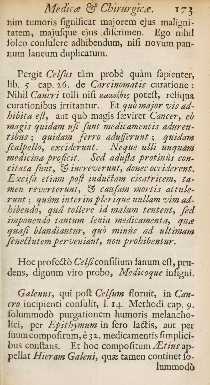 nim tumoris fignificat majorem ejus maligni¬ tatem, majufque ejus difcrimen. Ego nihil foleo confulere adhibendum, nifi novum pan¬ num laneum duplicatum. Pergit Celfus tam probe quam fapienter, lib. jv cap. z6. de Carcinomatis curatione: Nihil Cancri tolli nifi Ka>coq8e§ poteft, reliqua curationibus irritantur. Et quo major vis ad¬ hibita ejl> aut quo magis faeviret Cancer, eo magis quidam ufi funt medicamentis aduren¬ tibus ; quidam ferro adujferunt; quidam fcalpello, exciderunt. Neque ulli unquam medicina proficit. Sed adujia protinus con¬ citata funt, & increverunt, donec occiderent. Excifa etiam poft induElam cicatricem, ta¬ men reverterunt, & caufa?n mortis attule¬ runt ; quiim interim pleri que nullam vim ad¬ hibendo^ qua tollere id malum tentent, fed imponendo tantum lenia medicamenta, qu<e quafi blandiantur, quo miniis ad ultimam feneSlutemperveniant, prohibentur. Hoc profedto C<?//?confilium fanum eft, pru¬ dens, dignum viro probo. Medicoque infigni. Galenus, qui poft Celfum floruit, in Gm- cro incipienti confulit, 1.14. Methodi cap. 9. folummodo purgationem humoris melancho¬ lici, per Epithymum in fero ladtis, aut per fuumcompofitum,e32. medicamentis fimplici- bus conflans. Et hoc compofitum^//W ap¬ pellat Hieram Galeni} quae tamen continet fo¬ lummodo