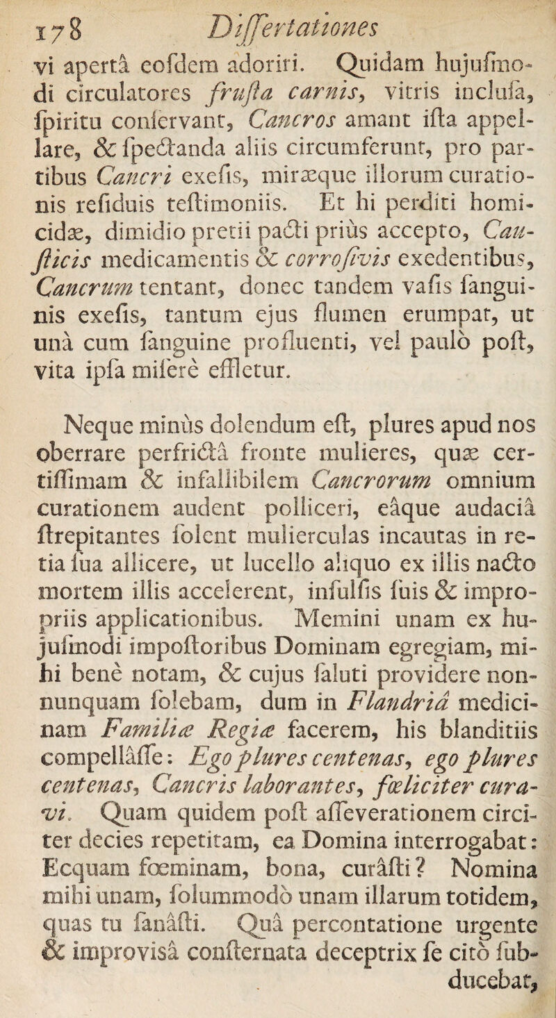 vi aperta eofdera adoriri. Quidam hujufmo- di circulatores frufta carnis, vitris incluia, fpiritu confervant, Cancros amant ifta appel¬ lare, & fpedanda aliis circumferunt, pro par¬ tibus Cancri exefis, miraeque illorum curatio¬ nis refiduis teftimoniis. Et hi perditi homi¬ cida, dimidio pretii padi prius accepto, Cau- fticis medicamentis & corrofivis exedentibus. Cancrum tentant, donec tandem vafis fangtii- nis exefis, tantum ejus flumen erumpar, ut una cum languine profluenti, vel paulo poft, vita ipfa mifere effletur. Neque minus delendum eft, plures apud nos oberrare perfrida fronte mulieres, quae cer- tiflimam & infallibilem Cancrorum omnium curationem audent polliceri, eaque audacia ftrepitantes folent mulierculas incautas in re¬ tia lua allicere, ut lucello aliquo ex illis nado mortem illis accelerent, infulfis luis & impro¬ priis applicationibus. Memini unam ex hu- julmodi impoftoribus Dominam egregiam, mi¬ hi bene notam, & cujus faloti providere non- nunquam folebam, dum in Flandrid medici¬ nam Familia Regia facerem, his blanditiis compellaffe: Ego plures centenas, ego plures centenas, Cancris laborantes, foeliciter cura- •vi. Quam quidem poft afleverationem circi¬ ter decies repetitam, ea Domina interrogabat: Ecquam feminam, bona, curafti ? Nomina mihi unam, folummodo unam illarum totidem, quas tu fanafti. Qua percontatione urgente & improvisa confternata deceptrix fe cito fub- dncebat,