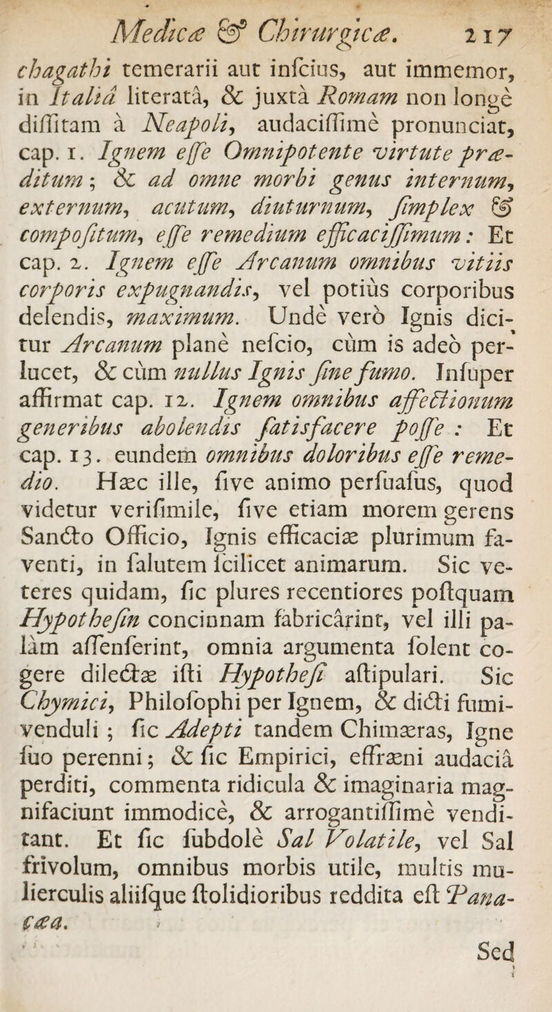 chagathi temerarii aut infeius, aut immemor, in Italia literata, & juxta Romam non longe diffitam a Neapoli, audaciffime pronunciat, cap. 1. Ignem e(fe Omnipotente virtute prae¬ ditum ; & ad omne morbi genus internum, externum, acutum, diuturnum, fmplex & compofitum, effle remedium efficacijjimum: Et cap. 2. Ignem effe Arcanum omnibus vitiis corporis expugnandis, vel potius corporibus delendis, maximum. Unde vero Ignis dici¬ tur Arcanum plane nefcio, cum is adeo per¬ lucet, & cum nullus Ignis fine fumo. Infuper affirmat cap. 12. Ignem omnibus ajfeffiionum generibus abolendis fatisfacere pojffe : Et cap. 13. eundem omnibus doloribus ejffe reme¬ dio. Haec ille, five animo perfuafus, quod videtur verifimile, five etiam morem gerens Sandto Officio, Ignis efficaciae plurimum fa¬ venti, in falutem Icilicet animarum. Sic ve¬ teres quidam, fic plures recentiores podquam Hypothefm concinnam fabricarint, vel illi pa¬ lam affenferint, omnia argumenta folent co¬ gere diledhe illi Hypothef adipulari. Sic Chymici, Philofophi per Ignem, & didti fumi- venduli ; fic Adepti tandem Chimaeras, Igne fuo perenni; & fic Empirici, effraeni audacia perditi, commenta ridicula 8c imaginaria mag- nifaciunt immodice, & arrogantiffime vendi¬ tant. Et fic fubdole Sal Volatile, vel Sal frivolum, omnibus morbis utile, multis mu¬ lierculis aliifque dolidioribus reddita ed Rana-