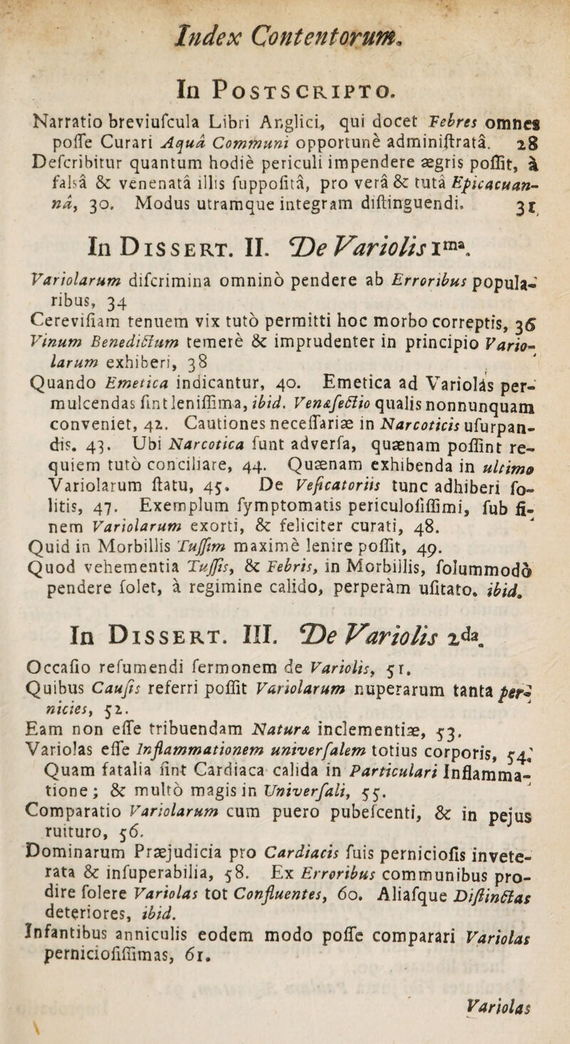 In Postscripto. Narratio breviufcula Libri Anglici, qui docet Febres omnes pofle Curari Aqua Communi opportune adminiftrata. 28 Defcribitur quantum hodie periculi impendere aegris poffit, \ falsa & venenata illis fuppofita, pro vera& tuti Epie acu an¬ na, 30. Modus utramque integram diftinguendi. 3J In D1 s s e rt. II. Variolis ima. Variolarum difcrimina omnino pendere ab Erroribus popula¬ ribus, 34 Cerevifiam tenuem vix tuto permitti hoc morbo correptis, 36 Vinum Benedictum temere & imprudenter in principio Vario¬ larum exhiberi, 38 Quando Emetica indicantur, 40. Emetica ad Variolds per¬ mulcendas fintleniffima, ibid. Ven&feftio qualis nonnunquam conveniet, 41. Cautiones neceflariae in Narcoticis ufurpan- dis. 43. Ubi Narcotica funt adverfa, quaenam poffint re- quiem tuto conciliare, 44. Quaenam exhibenda in ultimo Variolarum flatu, 45. De Veficatoriis tunc adhiberi fo- litis, 47. Exemplum fymptomatis periculoliffimi, fub fi¬ nem Variolarum exorti, & feliciter curati, 48. Quid in Morbillis TuJJim maxime lenire poffit, 49. Quod vehementia TuJJis, & Febris, in Morbillis, folummodo pendere folet, a regimine calido, perperam ufitato. ibid. In Dissert. III. De Variolis Occafio refumendi fermonem de Variolis, 51, Quibus Caufts referri poffit Variolarum nuperarum tanta per* nictes, 51. Eam non efle tribuendam Natura inclementiae, 53. Variolas effie Inflammationem univerfalem totius corporis, 54^ Quam fatalia fint Cardiaca calida in Particulari Inflamma¬ tione; 8c multo magis in Univerfali, 55. Comparatio Variolarum cum puero pubefcenti, & in pejus ruituro, 56. Dominarum Praejudicia pro Cardiacis fuis perniciofis invete¬ rata & infuperabilia, 58. Ex Erroribus communibus pro¬ dire folere Variolas tot Confluentes, 60. Aliafque Diftinttas deteriores, ibid. Infantibus anniculis eodem modo pofle comparari Variolas perniciofiffimas, 61. Variolas