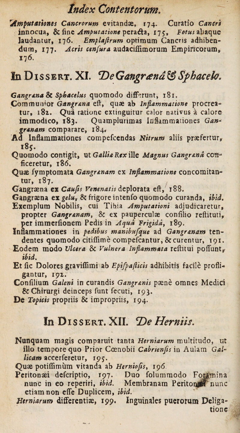 rAmputationes Cancrorum evitandae, 174. Curatio C antri innocua, & fine Amputatione peracfta, 175, aliaque laudantur, 176. Emplaftrum optimum Canens adhiben¬ dum, 177. Acris ctnfura audaciflimorum Empiricorum, 176. IuDissert. XI. T)eGangrand&Sphacek, Gangr&na & Sphacelus quomodo differunt, 181. Communior Gangr&na eft, quae ab Inflammatione procrea¬ tur, 181. Qua ratione extinguitur calor nativus a calore immodico, 183. Quamplunmas Inflammationes Gan¬ gr&nam comparare, 184* Ad Inflammationes compefcendas Nitrum aliis praefertur, i8fe Quomodo contigit, ut Gallia Rex ille Magnus Gangr&na con¬ ficeretur, 186. Quae fymptomata Gangr&nam ex Inflammatione concomitan- tur, 187. Gangraena ex Caufis Venenatis deplorata eft, 188. Gangraena ex gelu, & frigore intenfo quomodo curanda, ihid. Exemplum Nobilis, cui Tibia Amputationi adjudicaretur, propter Gangr&nam, & ex pauperculae confilio reftituti, per immerfionem Pedis in Aqua Frigiddf 189. Inflammationes in pedibus manibufque ad Gangr&nam ten¬ dentes quomodo citiffime compefcantur, & curentur, 191. Eodem modo Ulcera & Vulnera Inflammata reftitui poflunt, ibid. Et fic Dolores graviffimi ab Epifpafticis adhibitis facile profli¬ gantur, 191. Confilium Galeni in curandis Gangr&nis paene omnes Medici & Chirurgi deinceps funt fecuti, 193. De Topicis propriis & impropriis, 194. In Dis sert. XII. *De Herniis. Nunquam magis comparuit tanta Herniarum multitudo, ut illo tempore quo Prior Coenobii Cabnenfis in Aulam Gal¬ licam accerferetu r, 195. Quae potiffimum vitanda ab Herniofis, 196 Peritonaei deferiptio, 197. Duo folummodo Foramina nunc in eo reperiri, ibid. Membranam Peritoirfr nunc etiam non efle Duplicem, ibid. Herniarum differentiae, 199. Inguinales puerorum Deliga- tione