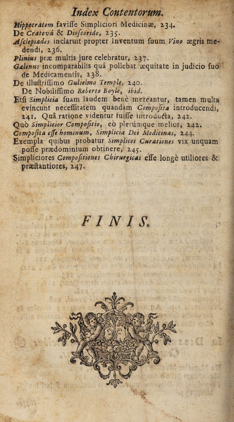 Hippocratem faviiTe Simpliciori Medicinae, 234. * De Cratevd &C Diofcoride, 233. jlfclepiades inclaruit propter inventum fuum Vino aegris me» dendi, 136. Plinius prae multis jure celebratur, 237. Galenus incomparabilis qua pollebat aequitate in judicio fuo de Medicamentis, 238. De illuftriffimo Gulielmo Tetnple, 240. De Noblliffirno Reberto Boyle, ibid. Etfi Simplicia fuam laudem bene mereantur, tamen multa evincunt neceffitatem quandam Compofita introducendi, 241, Qua ratiQne videntur fuiiTe introduda, 242. Quo Simplicior Compofitioy eo plerumque melior, 242. Compofita ejfe hominumy Simplicia Dei Medicinas, 244. Exempla quibus probatur Simplices Curationes vix unquam pofle praedominium obtinere, 245. Simpliciores Compofitiones Chirurgicas effe longe utiliores prseftantiores, 247. FINIS.