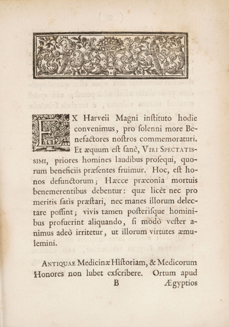 X Harveii Magni inftituto hodie convenimus, pro folenni more Be¬ nefactores noftros commemoraturi. Et aequum eft fane, Viri Spectatis¬ simi, priores homines laudibus profequi, quo¬ rum beneficiis prselentes fruimur. Hoc, eft ho¬ nos defunCtorum; Haecce praeconia mortuis benemerentibus debentur: quae licet nec pro meritis fatis praeftari, nec manes illorum delec¬ tare poffint; vivis tamen pofterifque homini¬ bus profuerint aliquando, fi modo vefter a - nimus adeo irritetur, ut illorum virtutes aemu¬ lemini. Antiquae Medicinae Hiftoriam, & Medicorum Honores non lubet exfcribere. Ortum apud B iEgyptios