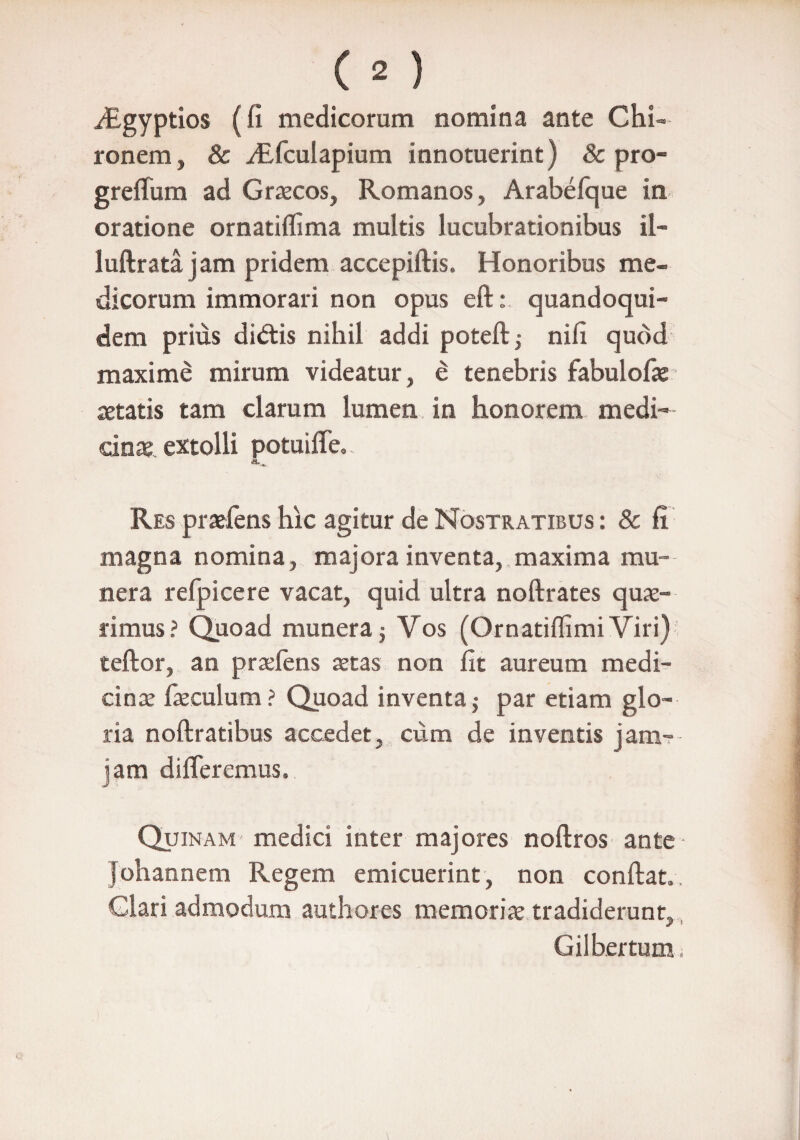 iEgyptios (fi medicorum nomina ante Chi¬ ronem , & yEfcuIapium innotuerint) & pro- greffum ad Graecos, Romanos, Arabefque in oratione ornatiffima multis lucubrationibus il- luftrata jam pridem accepiftis. Honoribus me¬ dicorum immorari non opus eft: quandoqui¬ dem prius didas nihil addi poteft; nifi quod maxime mirum videatur, e tenebris fabulofie aetatis tam clarum lumen in honorem medi¬ cinae. extolli potuiffe.. Res praefens hic agitur de Nostratibus : & fi magna nomina, majora inventa, maxima mu¬ nera refpicere vacat, quid ultra noftrates quae¬ rimus ? Quoad munera $ Vos (Ornatiflimi Viri) teftor, an praeiens zetas non fit aureum medi¬ cinae faeculum? Quoad inventa j par etiam glo¬ ria noftratibus accedet, cum de inventis jam- jam differemus. Quinam medici inter majores noftros ante ■ johannem Regem emicuerint, non confiat,. Clari admodum authores memoria tradiderunt, Gilbertum,