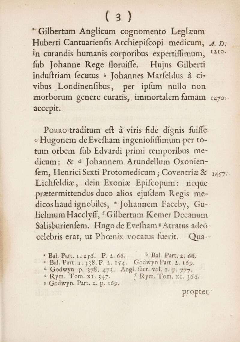 * Gilbertum Anglicum cognomento Leglaeum Huberti Cantuarienfis Archiepifcopi medicum, a. D, in curandis humanis corporibus expertilfimum, IiI0, fub Johanne Rege floruiffe, Hujus Gilberti induftriam fecutus b Johannes Marfeldus a ci¬ vibus Londinenfibus, per iplum nullo non morborum genere curatis, immortalem famam 1470. accepit. Porro traditum eft a viris fide dignis fuiffe cHugonem deEvefham ingeniofilTimum per to¬ tum orbem fub Edvardi primi temporibus me¬ dicum: & d Johannem Arundellum Oxonien- fem, Henrici Sexti Protomedicum -} Coventriae& i4f7- Lichfeldiae, dein Exoniae Epifcopum: neque praetermittendos duco alios ejufdem Regis me¬ dicos haud ignobiles, * Johannem Faceby, Gu- lielmumHacclyff,f Gilbertum Kemer Decanum Salisburienfem. Hugo de Evefhamg Atratus adeo celebris erat, ut Phoenix vocatus fuerit. Qua- a Bal. Part. i. 2f<5. P. z. 66. h Bal. Part. z. 66. c Bal. Part. i. 338. P. 2. 174. Godwyn Part. 2. 169. d Godwyn p. 378. 473. Angi. facr. vol. 1. p. 777. e Rym. Tom. xi. 347. * Rym.Tom. xi. 366. 2 Godwyn. Part. 2. p. 169. propter