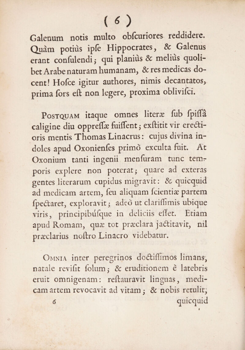 Galenum notis multo obfcuriores reddidere. Quam potius ipfe Hippocrates, & Galenus erant confulendi; qui planius & melius quoli¬ bet Arabe naturam humanam, & res medicas do¬ cent! Holce igitur autbores, nimis decantatos, prima lors eft non legere, proxima oblivilci. Postquam itaque omnes liter# fub fpifla caligine diu opprelT# fuiffent j exftitit vir ere&i- oris mentis Thomas Linacrus: cujus divina in¬ doles apud Oxonienfes primo exculta fuit. At Oxonium tanti ingenii menfuram tunc temr poris explere non poterat } quare ad exteras gentes iiterarum cupidus migravit: & quicquid ad medicam artem, feu aliquam (cientia? partem (pedaret, exploravit ,• adeo ut clariffimis ubique viris, principibulque in deliciis e flet. Etiam apud Romam, qua? tot praeclara jaditavit, nil praeclarius noftro Linacro videbatur. Omnia inter peregrinos dcdifiimos limans, natale revifit folum ■, & eruditionem e latebris eruit omnigenam: reftauravit linguas, medi¬ cam artem revocavit ad vitam -} & nobis retulit, 6 quicquid