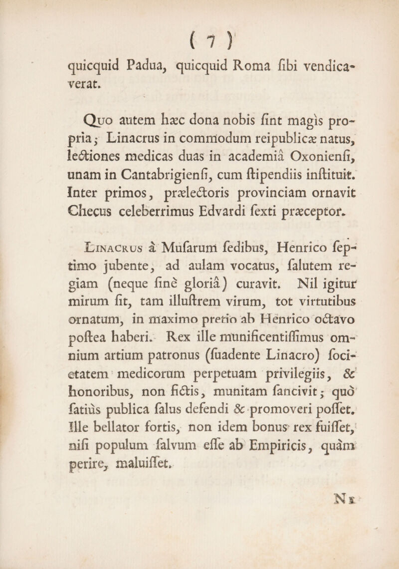 quicquid Padua, quicquid Roma fibi vendica- verat. Quo autem haec dona nobis fint magis pro¬ pria^ Linacrus in commodum reipublicx natus, legiones medicas duas in academia Oxonienfi, unam in Cantabrigienfi, cum ftipendiis inftituit. Inter primos, pradedtoris provinciam ornavit Checus celeberrimus Edvardi fexti praeceptor. m Linacrus i Mufarum fedibus, Henrico lep- timo jubente, ad aulam vocatus, faiutem re¬ giam (neque fine gloria) curavit. Nil igitur mirum fit, tam illuftrem virum, tot virtutibus ornatum, in maximo pretio ab Henrico o£tavo poftea haberi. Rex ille munificentilfimus om¬ nium artium patronus (luadente Linacro) foci- etatem medicorum perpetuam privilegiis, 8c honoribus, non fidtis, munitam fancivit j quo fatius publica falus defendi 8c promoveri poflet. Ille bellator fortis, non idem bonus rex fuiffet, nili populum falvum elfe ab Empiricis, quam perire, maluiffet.