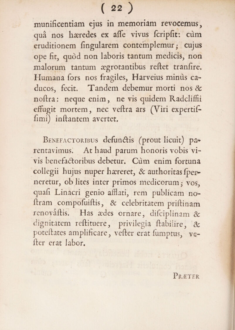 munificentiam ejus in memoriam revocemus, qua nos hteredes ex affe vivus fcripfit: cum eruditionem fingularem contemplemur j cujus ope fit, quod non laboris tantum medicis, non malorum tantum aegrotantibus reftet tranfire. Humana fors nos fragiles, Harveius minus ca¬ ducos, fecit. Tandem debemur morti nos & noftra: neque enim, ne vis quidem Radcliffii effugit mortem, nec veftra ars (Viri expertifi* fimi) inftantem avertet. Benefactoribus defunCtis (prout licuit) pa* rentavimus. At haud parum honoris vobis vi¬ vis benefactoribus debetur. Cum enim fortuna collegii hujus nuper htereret, & authoritas fper- neretur, ob lites inter primos medicorum• vos, quafi Linacri genio afflati, rem publicam no- ftram compofuiftis, & celebritatem priftinam renovaftis. Has tedes ornare, difciplinam 8c dignitatem reftituere, privilegia ftabihre, 3c poteftates amplificare, veffer erat fumptus, ve- fter erat labor. Prtter