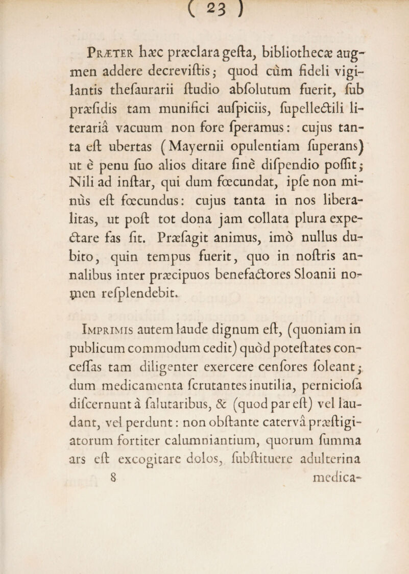 Praeter haec praeclara gefta, bibliothecae aug¬ men addere decreviftis,- quod cum fideli vigi¬ lantis thefaurarii ftudio abfolutum fuerit, lub praefidis tam munifici aufpiciis, fupelledtili li- teraria vacuum non fore fperamus: cujus tan¬ ta eft ubertas (Mayernii opulentiam fuperans) ut e penu luo alios ditare fine difpendio poffitj Nili ad inftar, qui dum foecundat, ipfe non mi¬ nus eft foecundus: cujus tanta in nos libera- litas, ut poft tot dona jam collata plura expe- dtare fas fit. Praefagit animus, imo nullus du¬ bito, quin tempus fuerit, quo in noftris an¬ nalibus inter praecipuos benefadlores Sloanii no- pien relplendebit. Imprimis autem laude dignum eft, (quoniam in publicum commodum cedit) quod poteftates con- celfas tam diligenter exercere cenfores foleant; dum medicamenta fcrutantes inutilia, perniciola difcernunta falutaribus, & (quod par eft) vel lau¬ dant, vel perdunt: non obftante caterva pr ftigi- atorum fortiter calumniantium, quorum lumma ars eft excogitare dolos, fubftituere adulterina 8 medica-