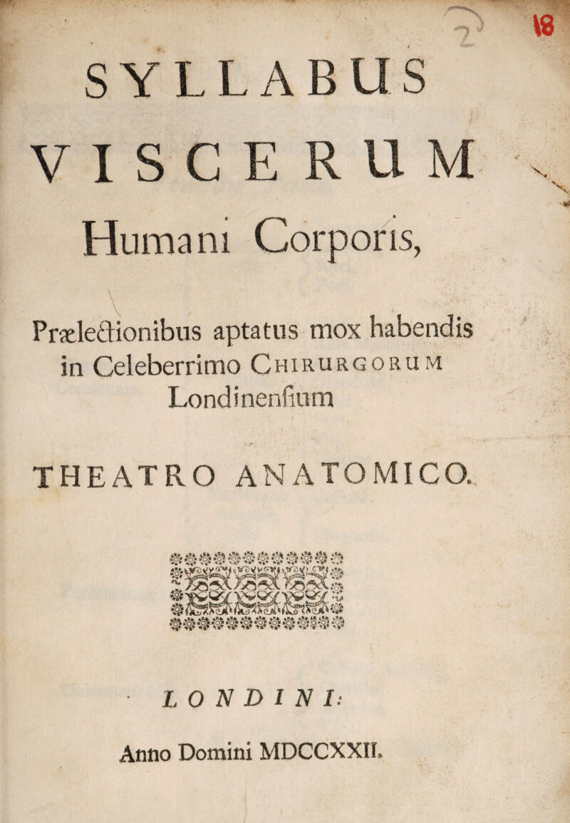 S YLLABUS 'I'' . ^ s / • V ISCERUM Humani Corporis, \ Pradedionibus aptatus mox habendis in Celeberrimo Chirurgorum Londinenfmm THEATRO ANATOMICO. aaaa # a a o a a a a 5?; n» S® _ _ *cfe 1@ @ @ ® S® @ L O N D 1 N I: Anno Domini MDCCXXIL