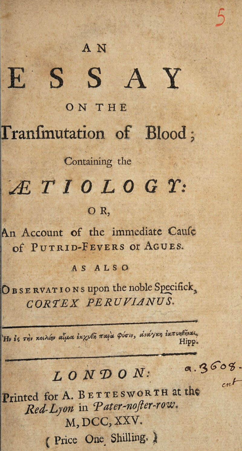 ESSAY O N T H E rranfmutation of Blood; Containing the AETIOLOGY: O R, An Account of the immediate Caufe of Putrid-Fevers or Agues. AS ALSO '. A* .•■*?* * ’ ' ‘  ' A '-y ' ■ ‘ . Obse rvations Upon the noble Specific*^ CORtEX PERUVIANUS. LONDON: nted for A. Bettesworth at me Red- Lyon in Tater-nofter-row. M, DCC, XXV. ( Price One Shilling,