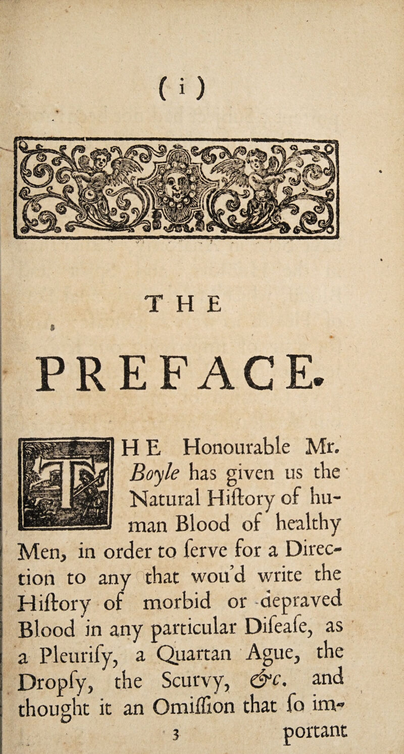 THE $ PREFACE. H E Honourable Mr. Boyle has given us the Natural Hiftory of hu¬ man Blood of healthy Men, in order to ferve for a Direc¬ tion to any that woud write the Hiftory of morbid or -depraved Blood in any particular Difeaie, as a Pleurify, a Quartan Ague, the Dropfy, the Scurvy, &c, and thought it an Omiflion that fo im- 3 portant