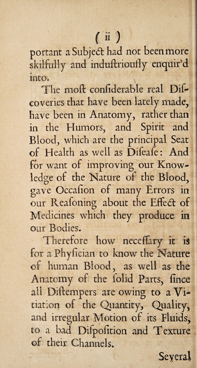 portant a Subject had not been more skilfully and induftrioufly enquir’d into. The moft confiderable real Dif- eoveries that have been lately made, have been in Anatomy, rather than in the Humors, and Spirit and Blood, which are the principal Seat of Health as well as Difeafe: And for want of improving our Know¬ ledge of the Nature of the Blood, gave Occafion of many Errors in our Reafoning about the E£fe<5t of Medicines which they produce in our Bodies. Therefore how neceffary it i$ for a Phyfician to know7 the Nature of human Blood, as well as the Anatomy of the folid Parts, fince all Diftempers are owing to a Vi¬ tiation of the Quantity, Quality, and irregular Motion of its Fluids, to a bad Difpofition and Texture of their Channels. Several