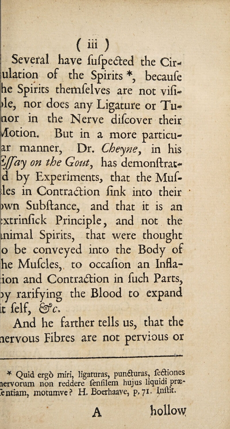 Several have fufpe&ed the Cir- ulation of the Spirits *, becaufe he Spirits themfelves are not vifi- >le, nor does any Ligature or Tu- nor in the Nerve difcover their Motion, But in a more particu- ar manner, Dr. Cheyne, in his ypay on the Gout, has demonftrat* d by Experiments, that the Muf- les in Contraction fink into their ' >wn Subftance, and that it is an :xtrinfick Principle, and not the iinimal Spirits, that were thought o be conveyed into the Body of he Mufcles, to occafion an Infla- ion and Contraction in fuch Parts, >y rarifying the Blood to expand it felf, &sc. And he farther tells us, that the nervous Fibres are not pervious or * Quid erg6 miri, ligaturas, pundturas, le&iones lervorum non reddere fenfilem hujus liquidii pr&~ ntianij motumvc ? H. Boerhaave* p?7i* Inftit. A hollow
