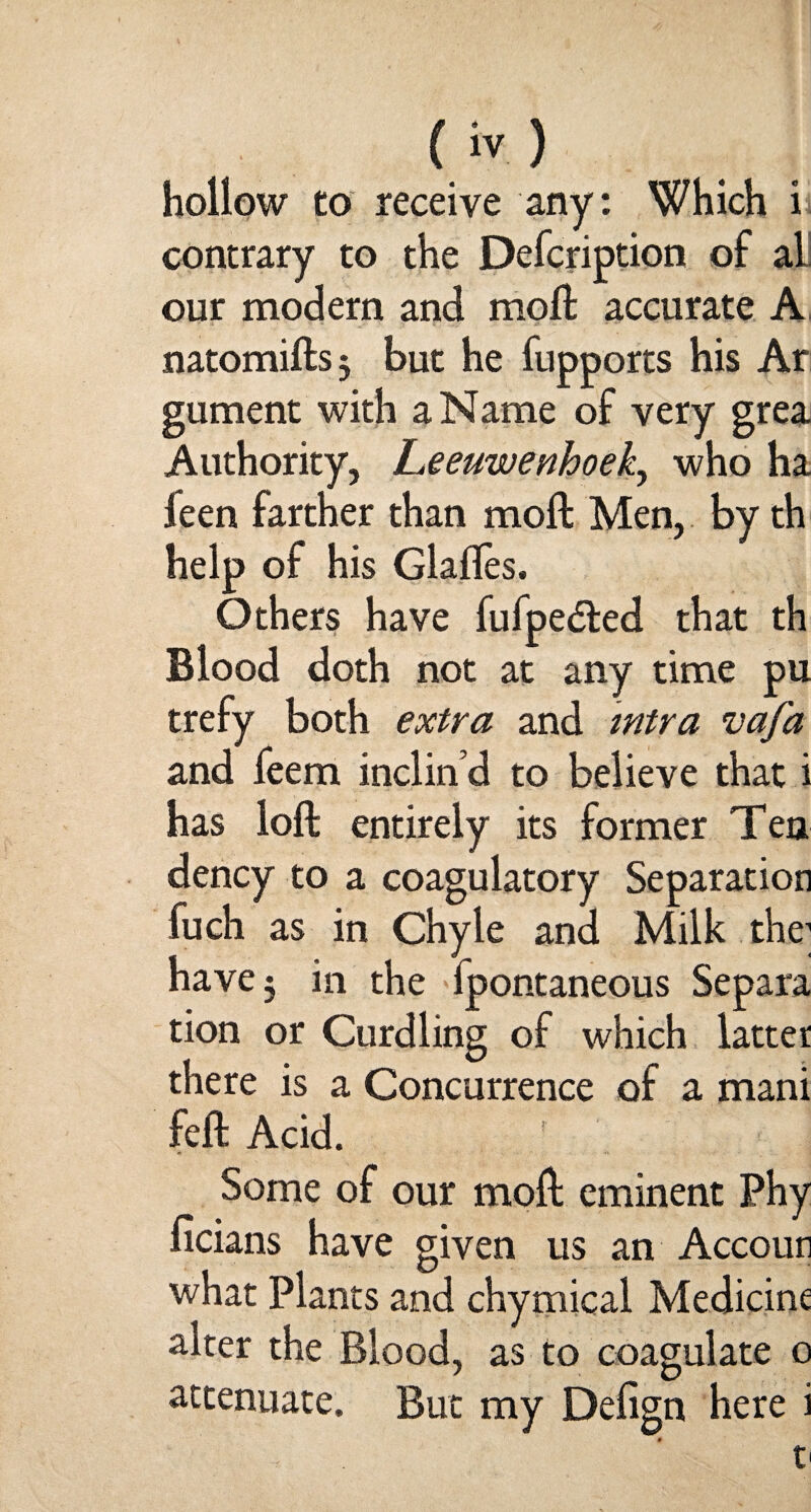 hollow to receive any: Which i contrary to the Defcription of al our modern and moft accurate A natomiftsj but he fupports his Ar gument with a Name of very grea Authority, Leeuwenhoek, who ha ieen farther than moil Men, by th help of his Glaffes. Others have fufpe&ed that th Blood doth not at any time pu trefy both extra and mtra vafa and feem inclin’d to believe that i has loft entirely its former Tea dency to a coagulatory Separation fuch as in Chyle and Milk the1 have 3 in the fpontaneous Separa tion or Curdling of which latter there is a Concurrence of a mani fell Acid. Some of our moil eminent Phy ficians have given us an Accoun what Plants and chymical Medicine alter the Blood, as to coagulate o attenuate. But my Defign here i