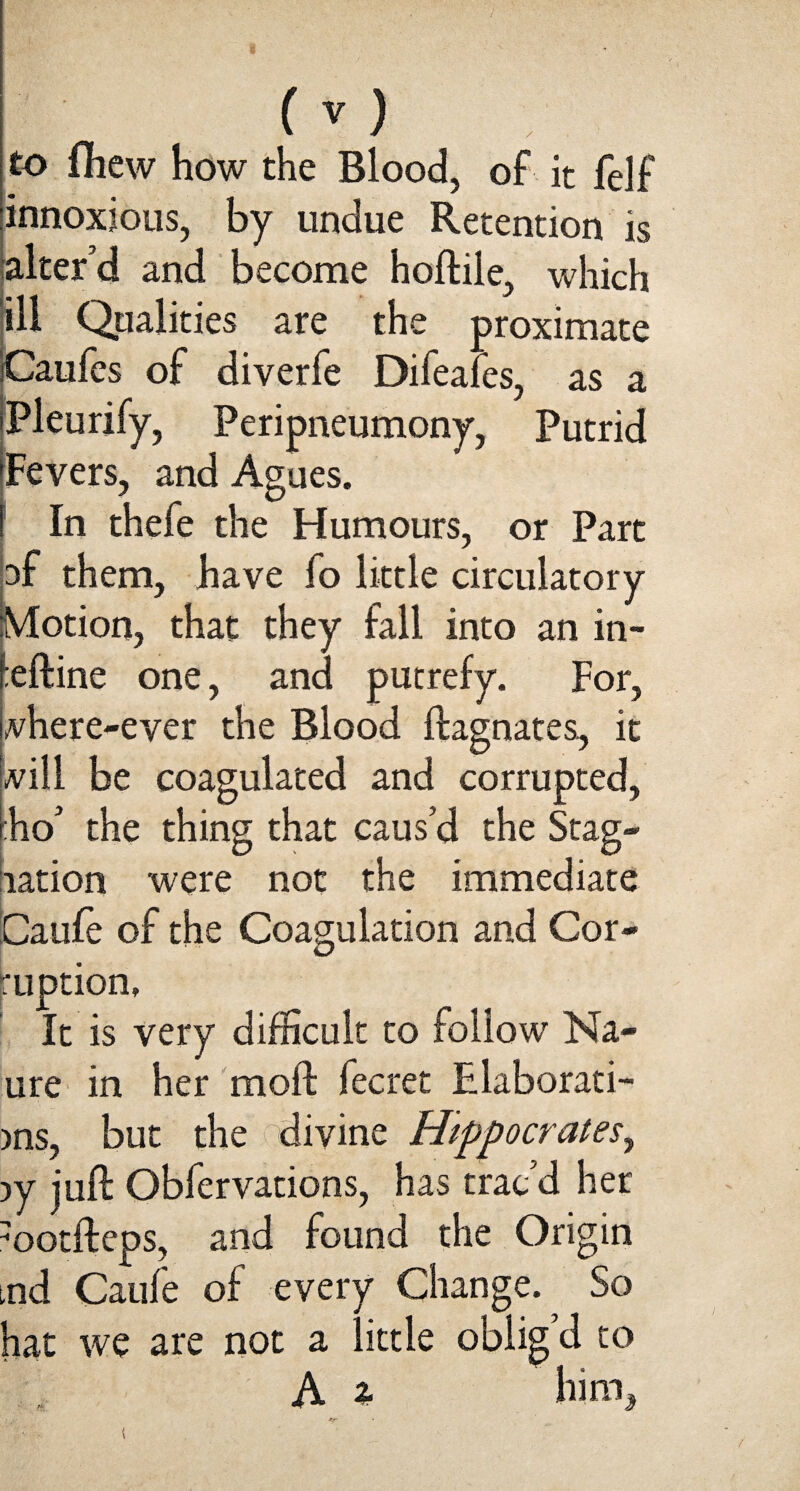 to fliew how the Blood, of it felf innoxious, by undue Retention is alter’d and become hoftile, which ill Qualities are the proximate iCaufes of diverfe Difeaies, as a iPleurify, Peripneumony, Putrid 'Fevers, and Agues. [ In thefe the Humours, or Part pf them, have fo little circulatory Motion, that they fall into an in- i:eftine one, and putrefy. For, vhere-ever the Blood ftagnates, it vill be coagulated and corrupted, r:ho’ the thing that caus’d the Stag¬ nation were not the immediate Caufe of the Coagulation and Cor¬ ruption, It is very difficult to follow Na- ure in her moll fee ret Elaborati- )ns, but the divine Hippocrates, )y juft Obfervations, has trac’d her ootfteps, and found the Origin tnd Caufe of every Change. So hat we are not a little obligd to A % him.