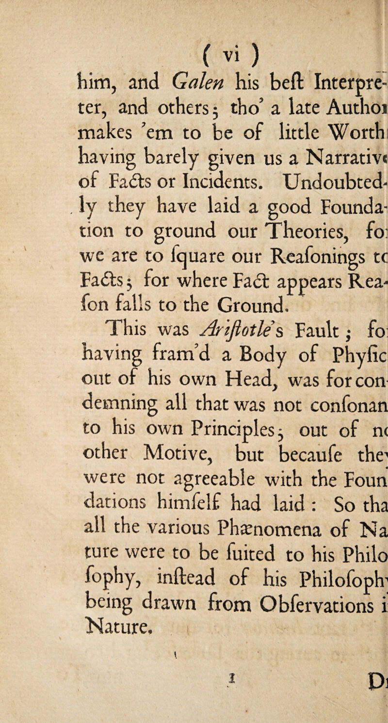 him, and Galen his belt Interpre¬ ter, and others 3 tho’ a late Author makes ’em to be of little Worth having barely given us a Narrative of Fads or Incidents. Undoubted* . ly they have laid a good Founda¬ tion to ground our Theories, fo: we are to fquare our Reafonings tc Fads 3 for where Fad: appears Rea* Ion tans to the Ground. This was Arifiotles Fault; fo: having fram’d a Body of Phyfic out of his own Head, was for con demning all that was not confonan to his own Principles 3 out of m other Motive, but becaufe the1 were not agreeable with the Foun dations himfelf had laid : So tha all the various Phenomena of Na ture were to be fuited to his Philo fophy, inftead of his Philofoph1 being drawn from Obfervations i Nature.