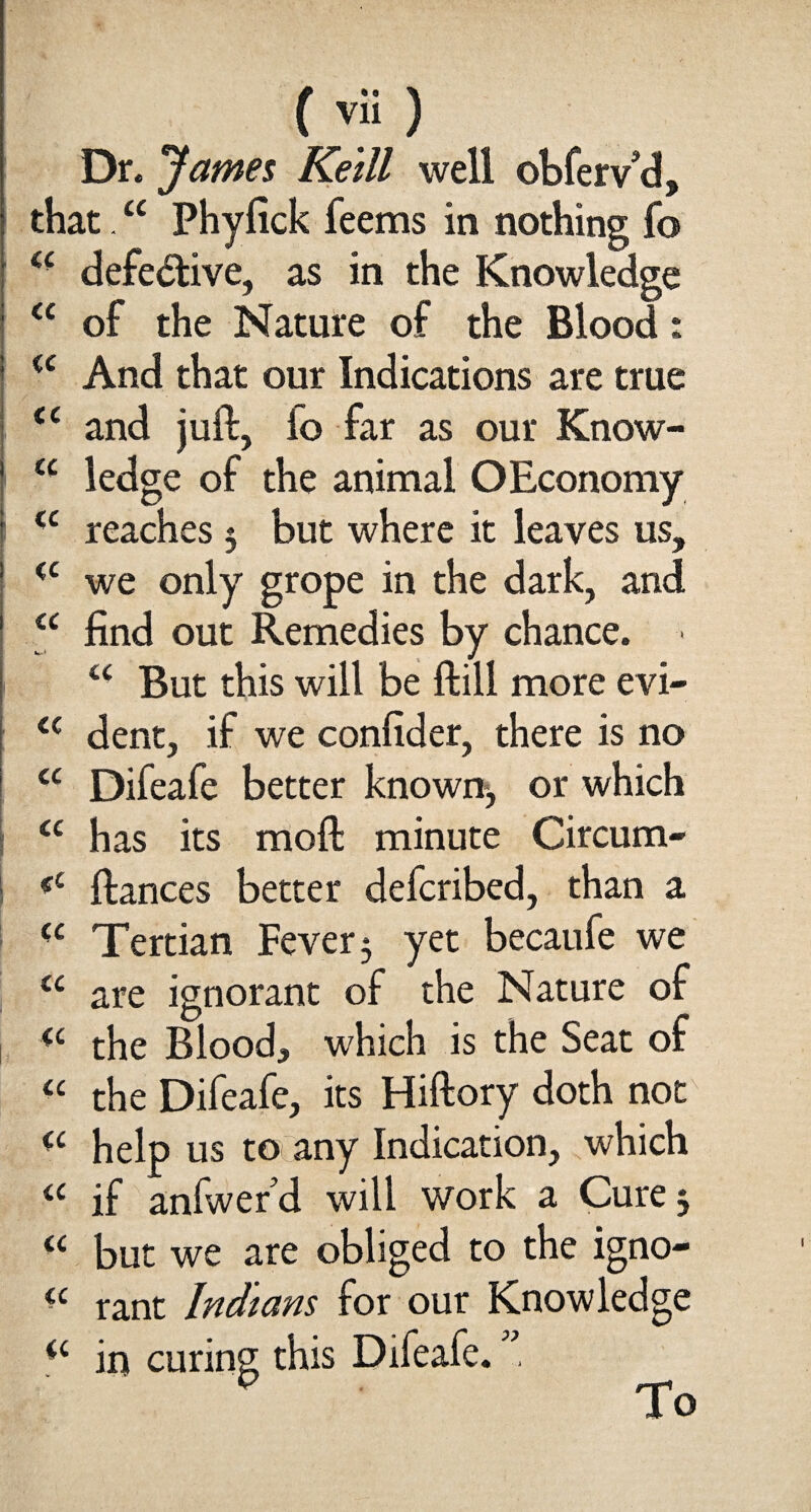 Dr. James Ke'ill well obfervd, that.“ Phyfick feems in nothing fo ££ defective, as in the Knowledge <£ of the Nature of the Blood: ££ And that our Indications are true <£ and juft, fo far as our Know- ££ ledge of the animal OEconomy I <c reaches 5 but where it leaves us, <c we only grope in the dark, and <£ find out Remedies by chance. > ££ But this will be ftill more evi- <c dent, if we confider, there is no <£ Difeafe better known*, or which | <£ has its moft minute Circum- ; <c ftances better defcribed, than a ££ Tertian Fever 3 yet becaufe we ££ are ignorant of the Nature of <£ the Blood, which is the Seat of ££ the Difeafe, its Hiftory doth not <£ help us to any Indication, which a if anfwerd will work a Cure 3 ££ but we are obliged to the igno- ££ rant Indians for our Knowledge <£ in curing this Difeafe. ”, To