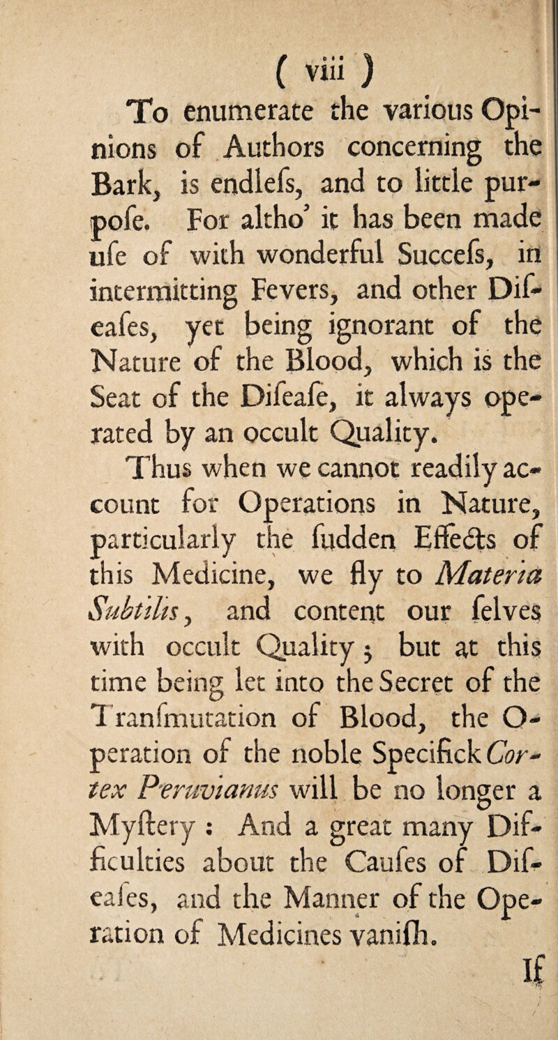 To enumerate the various Opi¬ nions of Authors concerning the Bark, is endlefs, and to little pur- pofe. For altho’ it has been made ufe of with wonderful Succefs, in intermitting Fevers, and other Dif- eafes, yet being ignorant of the Nature of the Blood, which is the Seat of the Difeafe, it always ope¬ rated by an occult Quality. Thus when we cannot readily ac¬ count for Operations in Nature, particularly the fudden Effedts of this Medicine, we fly to Materia Subtihs, and content our felves with occult Quality 3 but at this time being let into the Secret of the Tranfmutation of Blood, the O- peration of the noble Specifick Cor¬ tex P'eruvianus will be no longer a Myftery : And a great many Dif¬ ficulties about the Caufes of Dif- eaies, and the Manner of the Ope¬ ration of Medicines vanifli. If /