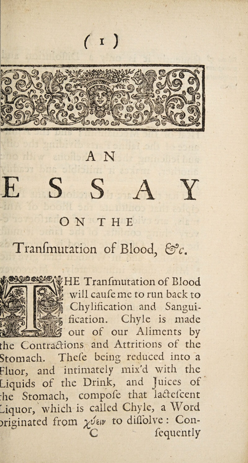 A N ESS A Y ON THE \ Tranfmutation of Blood, &c. « / HE Tranrmutation of Blood will caufeme to run back to Chylification and Sangui¬ fication. Chyle is made out of our Aliments by the Contractions and Attritions of the Stomach. Thefe being reduced into a Fluor, and intimately mix'd with the Liquids of the Drink, and Juices of :he Stomach, compofe that ladle!cent Liquor, which is called Chyle, a Word originated from yvnv to difiolve: Con- C  fequently