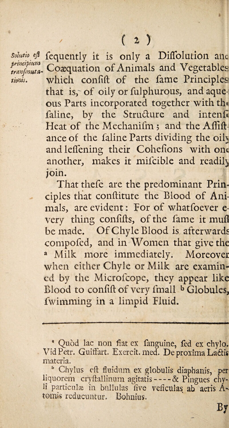 / ( 1) solutio nI fequently it is only a Diffolution aiic uanfmZ- Cosquation of Animals and Vegetables tienis. which conlift of the fame Principles that is,' of oily or fulphurous, and aque • ous Parts incorporated together with th* faline, by the Structure and intent* Heat of the Mechanifm 5 andtheAffift ance of the faline Parts dividing the oil) and leffening their Cohefions with one another, makes it mifcible and readil) join. That thefe are the predominant Prin¬ ciples that conftitute the Blood of Ani¬ mals, are evident: For of whatfoever e- very thing confifts, of the fame it mud be made. Of Chyle Blood is afterwards compofed, and in Women that give the a Milk more immediately. Moreover when either Chyle or Milk are examin¬ ed by the Microfcope, they appear like Blood to conlift of very fmall b Globules, fwimming in a limpid Fluid. * Quod lac non fiat ex fanguine, fed ex chylo. VidPetr. Guiftart. Exercit. med. De proxima Ladh's materia. b Chylus eft fluidum ex globulis diaphanis, per liquorem cryftallinum agitatis-& Pingues chy- ii particulse in bullulas five veficulas ah aeris A- tomis reducuntur. Bohnius. By