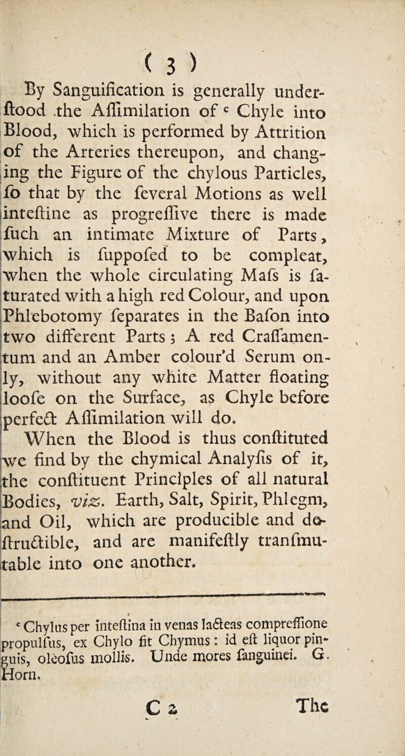 By Sanguification is generally under- ftood the Afiimilation of c Chyle into Blood, which is performed by Attrition of the Arteries thereupon, and chang¬ ing the Figure of the chylous Particles, lo that by the feveral Motions as well intefiine as progreflive there is made fuch an intimate Mixture of Parts, which is fuppofed to be compleat, when the whole circulating Mafs is fa- turated with a high red Colour, and upon Phlebotomy feparates in the Bafon into two different Parts; A red Craffamen- tum and an Amber colour’d Serum on¬ ly, without any white Matter floating loofe on the Surface, as Chyle before perfect Afiimilation will do. When the Blood is thus conftituted we find by the chymical Analyfis of it, the conftituent Principles of all natural Bodies, viz. Earth, Salt, Spirit, Phlegm, and Oil, which are producible and de- ftru&ible, and are manifeftly tranfmu- table into one another. «Chylus per inteflina in venas la&eas compreffione propulfus, ex Chylo fit Chymus: id eft liquor pin- guis, oleofus mollis. Unde mores fanguinei. G. Horn. C z u. - The