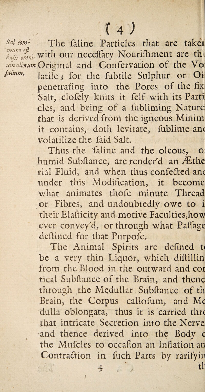 / Sal com- The faline Particles that are takei 7“”somw* with our neceftary Nourifhment are th um stliomm Original and Confervation of the Vo faimm. |atjje. for the fubtile Sulphur or Oi penetrating into the Pores of the fix Salt, clofely knits it felf with its Parti cles, and being of a fubliming Nature that is derived from the igneous Minim it contains, doth levitate, fublime anc volatilize the faid Sait. Thus the faline and the oleous, o: humid Subftance, are render’d an JEtht rial Fluid, and when thus confe&ed anc under this Modification, it become what animates thofe minute Thread or Fibres, and undoubtedly owe to i their Elafticity and motive Faculties,how ever convey’d, or through what PafTage deftined for that Purpofe. The Animal Spirits are defined t< be a very thin Liquor, which diftillin; from the Blood in the outward and cor tical Subftance of the Brain, and thenc through the Medullar Subftance of th Brain, the Corpus callofum, and Me duila oblongata, thus it is carried thre that intricate Secretion into the Nerve: and thence derived into the Body c the Mufcles to occafion an Inflation an Contra&ion in fuch Parts by rarifyin A L