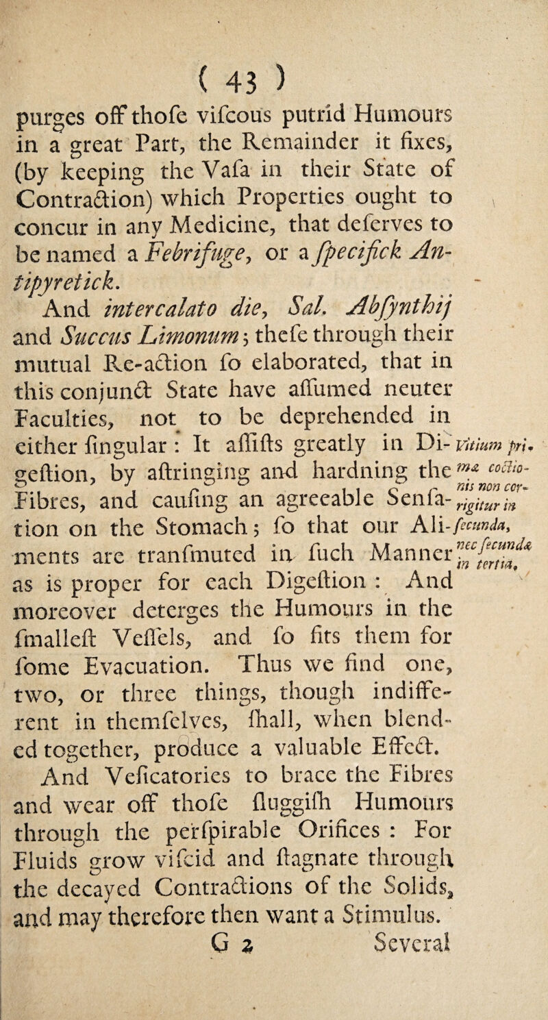 purges off thofe vifcous putrid Humours in a great Part, the Remainder it fixes, (by keeping the Vafa in their State of Contra&ion) which Properties ought to , concur in any Medicine, that deferves to be named a Febrifuge, or a fpecifick An- tipyretick. _ - And intercalate die, Sal. Abjynthij and Succus Limonum; thefe through their mutual Re-action fo elaborated, that in this conjunct State have affumed neuter Faculties, not to be deprehended in either lingular : It aflifts greatly in Di- vitium pn. geftion, by aftringing and hardning theW£ c°ai°- Fibres, and caufing an agreeable Sen fa- ffZZ' tion on the Stomach; fo that our Ali-/««»<*», ments are tranfmutcd in fuch Manner as is proper for each Digeftion : And moreover deterges the Humours in the fmalleft Veffels, and fo fits them for fome Evacuation. Thus we find one, two, or three things, though indiffe¬ rent in themfelves, Ihall, when blend¬ ed together, produce a valuable Effect. And Velicatories to brace the Fibres and wear off thofe fluggifh Humours through the perfpirable Orifices : For Fluids grow vifeid and ftagnate through the decayed Contractions of the Solids, and may therefore then want a Stimulus. G z Several