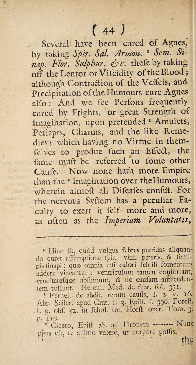 Several have been cured of Agues, by taking Spir. Sal. Armon. s Sem. Si- nap. Flor. Sulphur, &c. thefe by taking off the Lentor or Vifcidity of the Blood 5 although Contraction of the Vefifels, and Precipitation of the Humours cure Agues alfo: And we fee Perfons frequently cured by Frights, or great Strength of Imagination, upon pretended * Amulets, Periapts, Charms, and the like Reme¬ dies 5 which having no Virtue in them- fe'ves to produe fuch an Effect, the fame muft be referred to fome other Caufe. Now none hath more Empire than the v Imagination over the Humours, wherein aimoft all Difeafes confift. For the nervous Syftem has a peculiar Fa¬ culty to exert it felf more and more, as often as the Imperium Voluntatisy s Hinc fit, quod vulgus febres putridas aliquan- do curet affumptione fpir. vini, piperis, & femi- nis finapi: quse omnia etii calori febrili fomentum addere videantur ; ventriculum tamen confortant, cruditatefque abfumunt, & fie caufam ariteceden- tem tollunt. Hercul. Med. de febr. fol. 331. * Feme!, de abdit. return caufis, 1. z■ c. 16. Abr. Seiler, apud Grat. 1. 3. Epift. f. 396. Forefit. !. 9. obf. <i- in fchol. tot. Horfl. oper. 1 om. 3. p. no. ' -T v Cicero, Epift. 28. ad Tironem —-— Fame opus eft, te ammo valere, ut corpore ppflis. ’’ •  ‘ ■ ' ' the