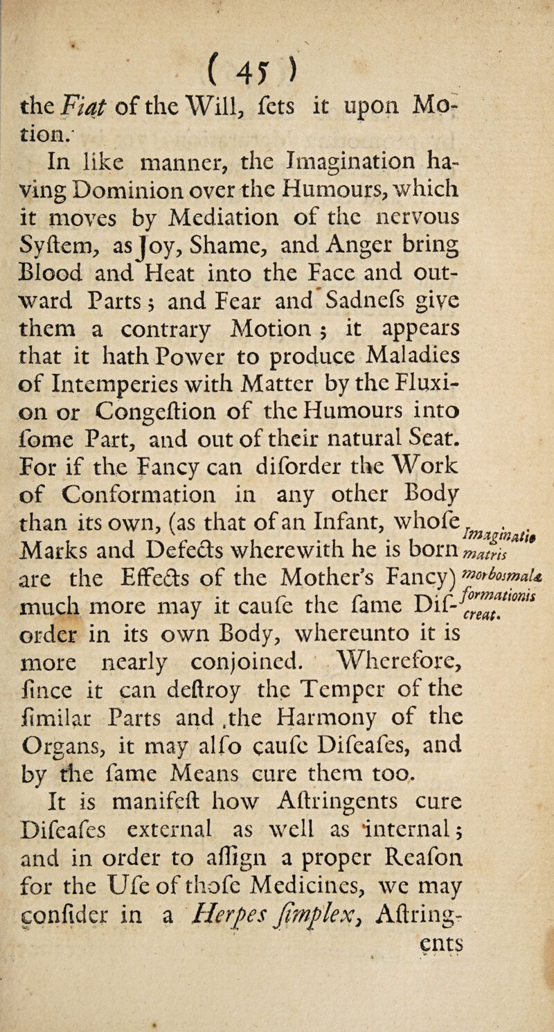 the Fiat of the Will, fets it upon Mo¬ tion.- In like manner, the Imagination ha¬ ving Dominion over the Humours, which it moves by Mediation of the nervous Syftem, as Joy, Shame, and Anger bring Blood and Heat into the Face and out¬ ward Parts; and Fear and Sadnefs give them a contrary Motion; it appears that it hath Power to produce Maladies of Intemperies with Matter by the Fluxi¬ on or Congeltion of the Humours into lome Part, and out of their natural Seat. For if the Fancy can diforder the Work of Conformation in any other Body than its own, (as that of an Infant, whofe/jw . ^ Marks and Defe&s wherewith he is bornmjris '* are the Effects of the Mother’s Fancy) norfomaU much more may it caufe the fame Di order in its own Body, whereunto it is more nearly conjoined. Wherefore, fmce it can deftroy the Temper of the fimilar Parts and .the Harmony of the Organs, it may alfo caufe Difeafes, and by the fame Means cure them too. It is manifeft how Aftringents cure Difeafes external as well as internal; and in order to aflign a proper Reafon for the Ufe of thofe Medicines, we may confider in a Herpes Jimp lex, Aftring-