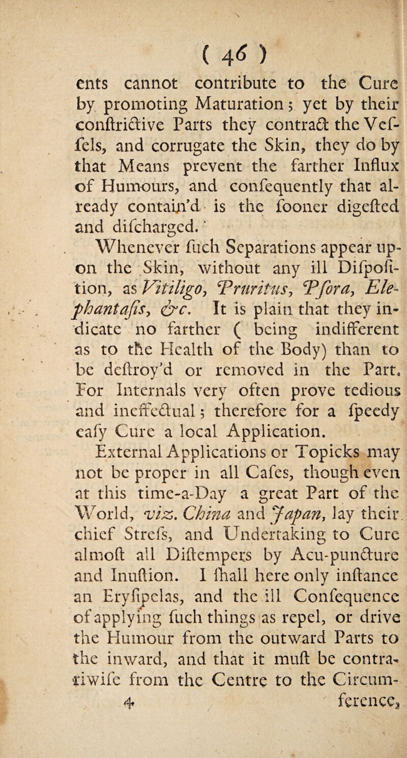 ents cannot contribute to the Cure ■ 1 ^ ' by promoting Maturation; yet by their conftridive Parts they contrad the Vef- fels, and corrugate the Skin, they do by that Means prevent the farther Influx of Humours, and confequently that al¬ ready contain’d is the fooncr digefted and difchargcd. ‘ Whenever fuch Separations appear up¬ on the Skin, without any ill Difpoii- tion, as Vitiligo, ‘Pruritus, Pfora, Ele- phantafis, <&c. It is plain that they in¬ dicate no farther ( being indifferent as to the Health of the Body) than to be deftroy’d or removed in the Part, For Internals very often prove tedious and ineffedual; therefore for a fpeedy cafy Cure a local Application. External Applications or Topicks may not be proper in all Cafes, though even at this time-a-Day a great Part of the World, viz. China and Japan, lay their, chief Strefs, and Undertaking to Cure almoft all Diftempers by Acu-pundure and Inuftion. I fhall here only inftance an Eryfipelas, and the ill Confequence of applying fuch things as repel, or drive the Humour from the outward Parts to the inward, and that it mult be contra¬ il wife from the Centre to the Circum-