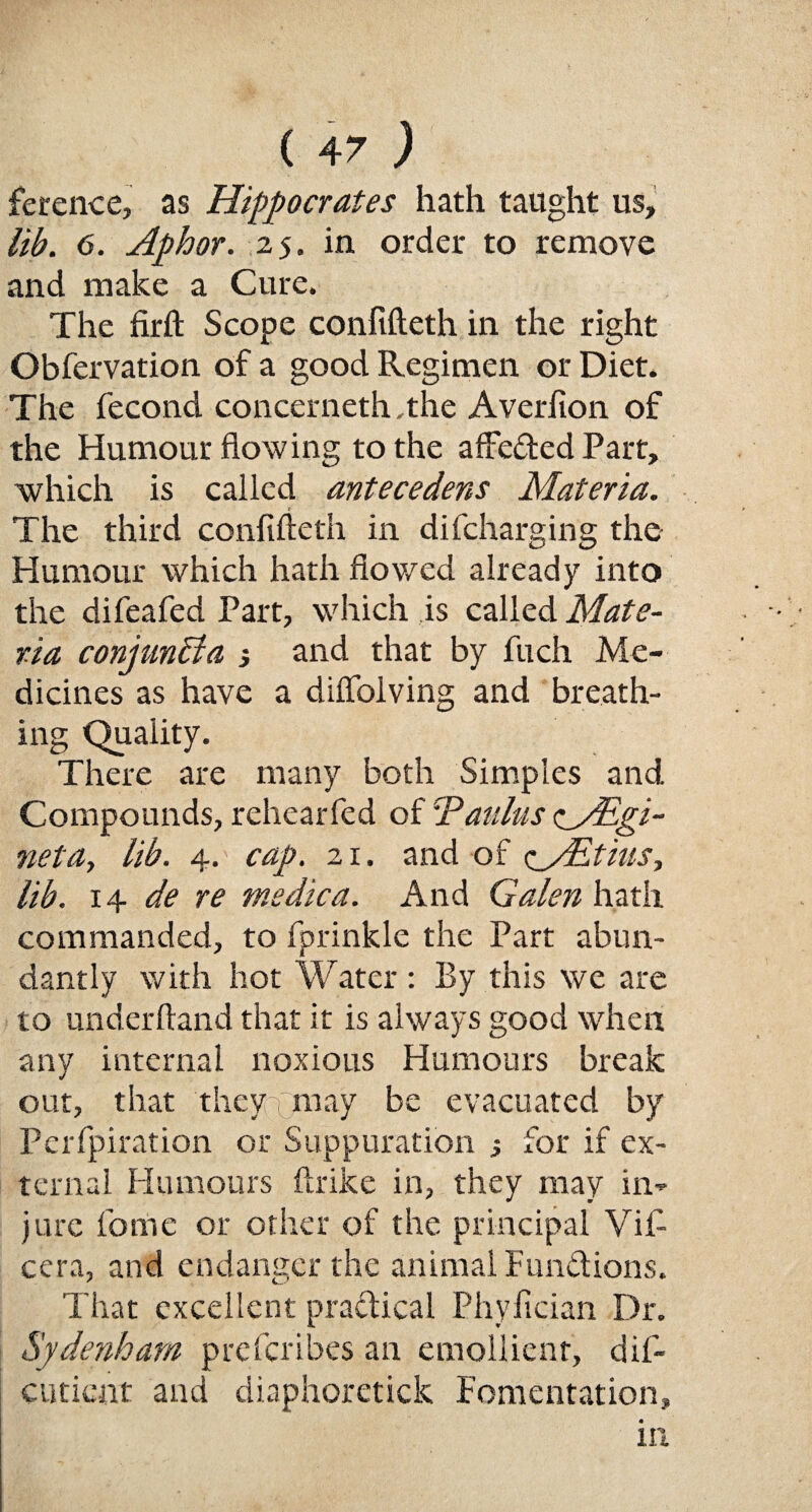 ference, as Hippocrates hath taught us, lib. 6. Aphor. 25. in order to remove and make a Cure. The firft Scope confifteth in the right Obfcrvation of a good Regimen or Diet. The fecond concerneth .the Averfion of the Humour flowing to the affeded Part, which is called antecedens Materia. The third confifteth in difcharging the Humour which hath flowed already into the difeafed Part, which is called Mate¬ ria conjunct a, and that by fuch Me¬ dicines as have a diffolving and breath¬ ing Quality. There are many both Simples and. Compounds, rehearfed of Eaulus zyEgi- neta, lib. 4. cap. 21. and of c^yEtius, lib. 14 de re medica. And Galen hath commanded, to fprinkle the Part abun¬ dantly with hot Water : By this we are to underftand that it is always good when any internal noxious Humours break out, that they (may be evacuated by Perfpiration or Suppuration ; for if ex¬ ternal Humours ftrike in, they may in¬ jure fome or other of the principal Vifi cera, and endanger the animal Fundions. That excellent pradical Phyfician Dr. Sydenham prcfcribes an emollient, dif- cutient and diaphoretick Fomentation,
