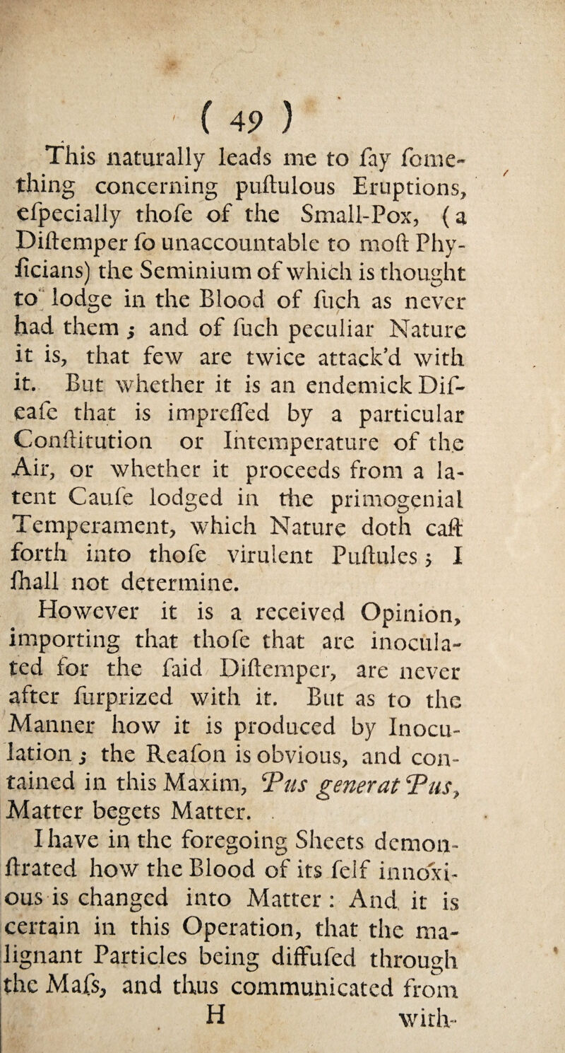 This naturally leads me to fay fome- thing concerning puftulous Eruptions, efpecially thofe of the Small-Pox, (a Diftemper fo unaccountable to moft Phy- iicians) the Seminium of which is thought to lodge in the Blood of fuch as never had them ; and of fuch peculiar Nature it is, that few are twice attack’d with it. But whether it is an endemick Dif- eafe that is imprefied by a particular Conftitution or Intemperature of the Air, or whether it proceeds from a la¬ tent Caufe lodged in rite primogenial Temperament, which Nature doth calf forth into thofe virulent Puftules; I fhall not determine. However it is a received Opinion, importing that thofe that are inocula¬ ted for the faid Diftemper, are never after furprized with it. But as to the Manner how it is produced by Inocu¬ lation j the Reafon is obvious, and con¬ tained in this Maxim, Pus generat Pus, Matter begets Matter. . I have in the foregoing Sheets demon- ftrated how the Blood of its felf innoxi¬ ous is changed into Matter: And it is certain in this Operation, that the ma¬ lignant Particles being diffufed through the Mafs, and thus communicated from H with-