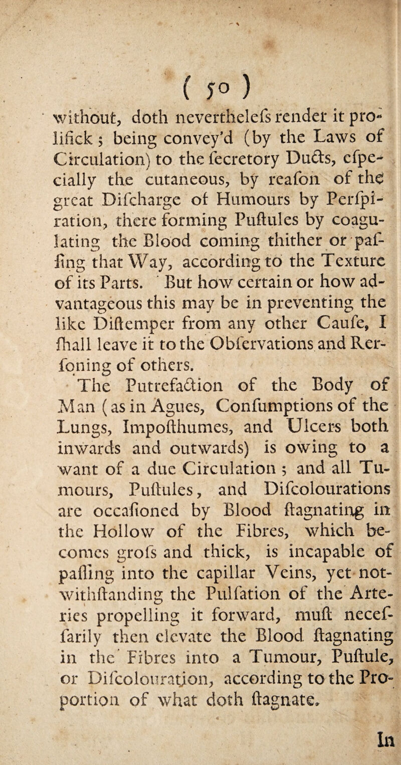  \ ( ;°) ' without, doth neverthelefs render it pro- iifick; being convey’d (by the Laws of Circulation) to the Secretory Duds, efpe- daily the cutaneous, by reafofi of the great Difcharge ot Humours by Perlpi- ration, there forming Puftules by coagu¬ lating the Blood coming thither or pal¬ ling that Way, according to the Texture of its Parts. But how certain or how ad¬ vantageous this may be in preventing the like Diftemper from any other Caufe, I fhall leave it to the Observations and Rer- foning of others. The Putrefadion of the Body of Man (as in Agues, Consumptions of the Lungs, Impofthunies, and Ulcers both inwards and outwards) is owing to a want of a due Circulation ; and all Tu¬ mours, Puftules, and Difcolourations are occasioned by Blood ftagnating in the Hollow of the Fibres, which be¬ comes grofs and thick, is incapable of palling into the capillar Veins, yet not¬ withstanding the Puliation of the Arte¬ ries propelling it forward, muft necef- larily then elevate the Blood ftagnating in the Fibres into a Tumour, Puftule, or Difcolouratyon, according to the Pro¬ portion of what doth Stagnate.