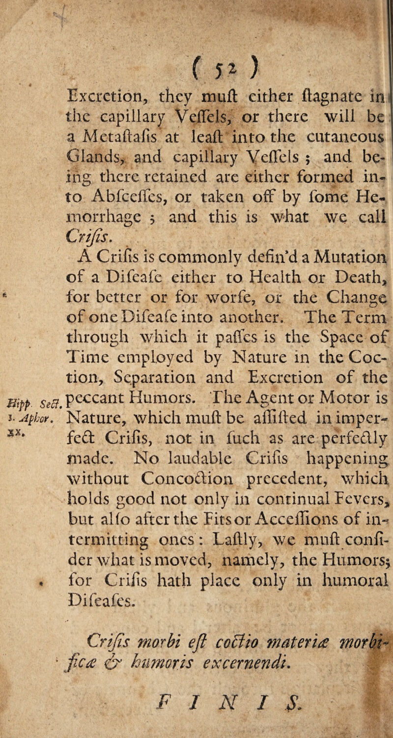 ( 51 ) Excretion, they muft either ftagnate in the capillary Veflels, or there will be ' a Metaftafis at leaft into the cutaneous Glands, and capillary Veftels ; and be¬ ing there retained are either formed in¬ to Abfceftes, or taken off by fome He¬ morrhage ; and this is what we call Crifis. A Crifis is commonly defin’d a Mutation of a Difeafe either to Health or Death, for better or for worfe, or the Change of one Difeafe into another. The Term through which it pafles is the Space of Time employed by Nature in the Coc- tion. Separation and Excretion of the WPP Sw7> peccant Humors. The Agent or Motor is i. Afkor. Nature, which muft be ailifted in imper- xs* fed Crifis, not in fuch as are perfedly made. No laudable Crifis happening without Concodion precedent, which holds good not only in continual Fevers, but alio after the Fitsor Acceftions of in¬ termitting ones : Laftly, we muft confi- der what is moved, namely, the Flumors* . for Crifis hath place only in humoral Difeafes. Crifis morbi eft cctiio materia morbi- ; jHe a & humoris excernendi. F J N I S.