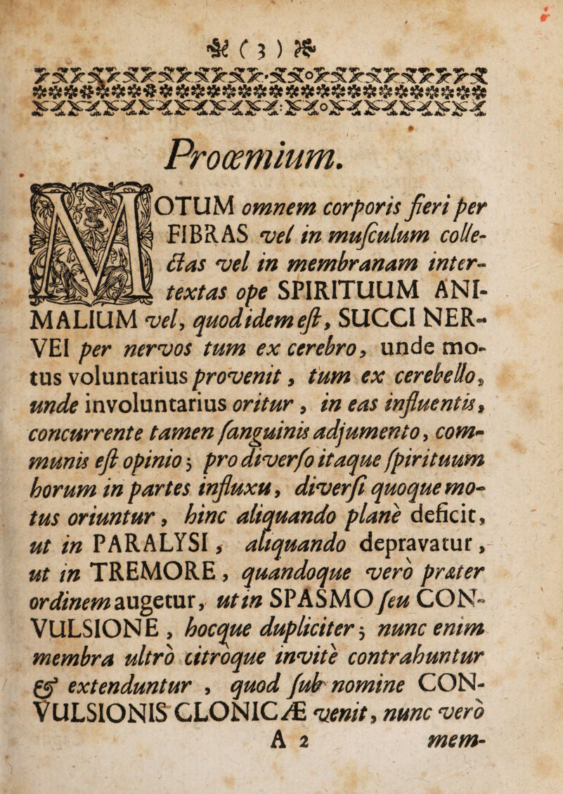 » Prooemium. OTUM omnem corporis fieri per FIBRAS vel in mufculum colle¬ ctas vel in membranam inter¬ textas ope SPIRITUUM ANI¬ MALIUM vel, quodidemejl, SUCCI NER- VEI per nervos tum ex cerebro, unde mo¬ tus voluntarius provenit» tum ex cerebello, involuntarius oritur, influentis» concurrente tamen [anguinis adjumento, com¬ munis efi opinio j pro diverfo itaque [pirituum horum in partes influxu, diverfi quoque mo¬ tus oriuntur, hinc aliquando plane deficit, ^/'«PARALYSI, aliquando depravatur, ut in TREMORE , quandoque vero prater ordinem augetur, ut in SPASMO [eu CON¬ VULSIONE, hocque dupliciter j nunc enim membra ultro Utroque invite contrahuntur Zfl extenduntur , quod fulr nomine CON¬ VULSIONIS CLONICAE venit» nunc vero A 2 mem-