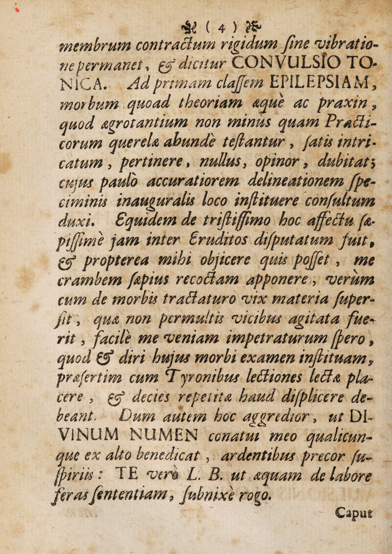 membrum contraBum vividum fine 'vibratio- ne permanet, gf dicitur CONVULSIO TO- NIC A. Ad primam claffem EPILEPSIAM, morbum quoad theoriam aque ac praxin, quod Arrotantium non minus quam Pradi¬ cor um querela abunde teflantur, fatis intri¬ catum , pertinere, nullus, opinor, dubitat cujus paulo accuratiorem delineationem /pe¬ timinis inauguralis loco inftituere confultum duxi, piffim & P1 . . , . - _ crambem fapius recoBam apponere, rverum cum de morbis traBaturo 'vix materia fuper- jit, qm non permultis ‘vicibus agitata fue¬ rit , facile me 'veniam impetraturum fpero, & diri hujus morbi examen injiituam, prsfertim cum STyronibm leBiones leBa pla¬ cere , decies repetita haud difplicere de¬ beant. Dum autem hoc aggredior, ut DI¬ VI NUM NUMEN conatui meo qualicun¬ que ex alto benedicat, ardentibus precor fu- ffiriis: TE rver& L. B. ut aquam de labore feras Jentent iam, Jubnixe rogo. Squidem de trijliffmo hoc affeBu ft- e jam inter Eruditos difputatum fuit, opterea mihi objicere quis pollet, me Capue w«