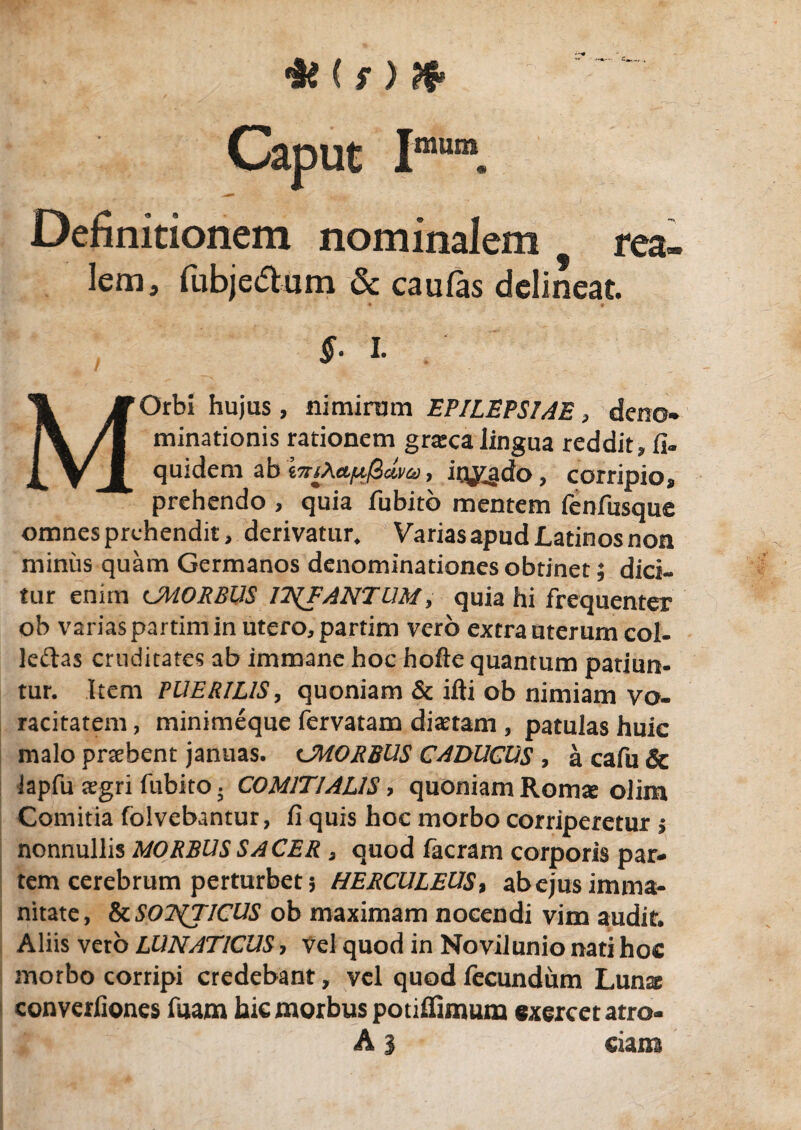 C r ) Caput Imm. Definitionem nominalem rea- lem, fubjedum & caufas delineat. §. I. MOrbi hujus , nimirum EPILEPSIAE, deno¬ minationis rationem grteca lingua reddit» fi- quidem ab , iq^gdo, corripio, prehendo , quia fubito mentem fenfusque omnes prehendit, derivatur. Varias apud Latinos non miniis quam Germanos denominationes obtinet; dici- tur enim cJMORBUS IT^FANTUM, quia hi frequenter ob varias partim in utero, partim vero extra uterum col- leftas cruditates ab immane hoc hofte quantum patiun¬ tur. Item PUERILIS, quoniam & ifti ob nimiam vo¬ racitatem , minimeque fervatam dictam ? patulas huic malo pnehent januas, cJMORBUS CADUCUS , a cafu & iapfu tegri fubito . COMITIALIS > quoniam Roim olim Comitia folvebantur, fi quis hoc morbo corriperetur s nonnullis MORBUS SACER , quod facram corporis par¬ tem cerebrum perturbet 3 HERCULEUS, abejus imma¬ nitate, & SONTICUS ob maximam nocendi vim audit. Aliis veto LUNATICUS, vel quod in Novilunio nati hoc morbo corripi credebant, vel quod fecundum Luna converfiones fuam hic morbus potifiimum exercet atro- A i eiam