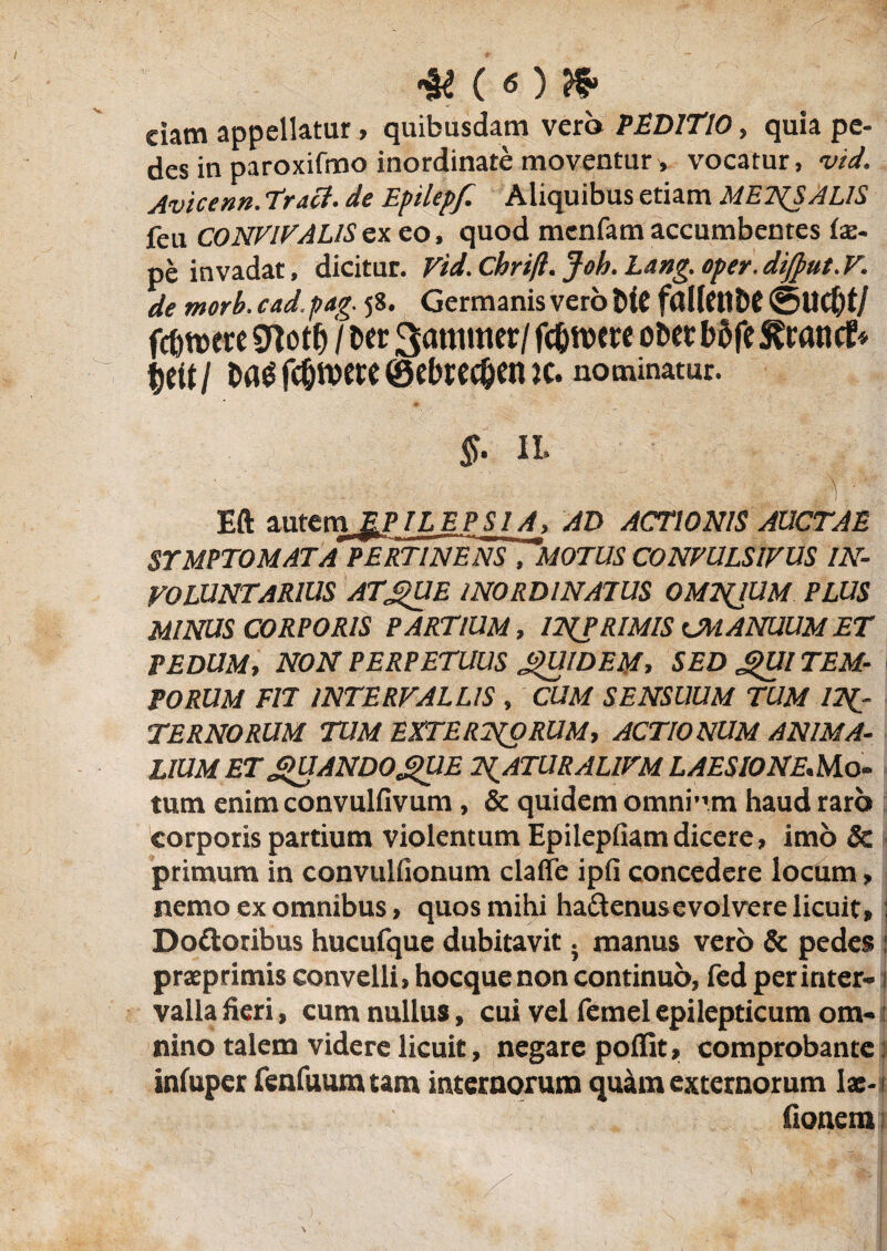 eiam appellatur> quibusdam vero PEDITIO, quia pe¬ des in paroxifmo inordinate moventur, vocatur, vid. Avicenn. Trati. de Epilepf. Aliquibus etiam METgSALIS feii CONVIVALIS ex eo, quod menfam accumbentes tx- pe invadat, dicitur. Vid. Chrifl. Joh. Lang. oper. dijput. V. de morb. cad.pag. 58. Germanis vero Me fdllf tttiC ©UC&t/ fc&were «Jlotlj / Der 3<mtmer/ fc&iwe ober bofe S^rancE* $ett/ t>ag fcOroete ©ehredjen ic. nominatur. §. 11. v Eft autem ^PJLJEPSLA, AD ACTIONIS AUCTAE SYMPTOMATA PERTINENS 7M0TUS CONVULSIVUS IN¬ VOLUNTARIUS ATgUE INORDINATUS OMNIUM PLUS MINUS CORPORIS PARTIUM, IT{P RIMIS CM ANUUM ET PEDUM, NON PERPETUUS QUIDEM, SED *>Ul TEM¬ PORUM FIT INTERVALLIS , CUM SENSUUM TUM IN¬ TERNORUM TUM EXTERNORUM, ACTIONUM ANIMA¬ LIUM ET QUANDOgUE NATURALIVM LAESIONE.Mo¬ tum enim convulfivum, & quidem omni”m haud raro corporis partium violentum Epilepfiam dicere, imo & primum in convulfionum claffe ipfi concedere locum, nemo ex omnibus, quos mihi hadenusevolvere licuit, : Doftoribus hucufque dubitavit. manus vero & pedes : prxprimis convelli, hocque non continuo, fed per inter- i valla heri, cum nullus, cui vel femel epilepticum om¬ nino talem videre licuit, negare poifit, comprobante infuper fenfuum tam internorum quam externorum lx- fionera