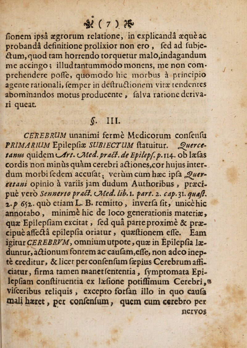 & (?) & •; fionem ipsa aegrorum relatione, in explicanda aeque ac probanda definitione prolixior non ero , fed ad fubje- £tum,quod tam horrendo torquetur malo,indagandum me accingo; illud tantummodo monens, me non com¬ prehendere pofle, quomodo hic morbus a principio agente rationali, femper in deftru&ionem vita: tendentes abominandos motus producente , falva ratione deriva¬ ri queat i §• III. CEREBRUM unanimi ferme Medicorum confenfu PRIMARIUM Epilepfias SUBIECTUM ftatuitur. £hierce¬ larim quidem CMed.pract. de Epilepfp. 114, ob laefas cordis non minus quam cerebri adiones,cor hujus inter¬ dum morbi fedem accufat. verum cum haec ipfa Jguer- tetani opinio a variis jam dudum Authortbus , praeci¬ pue vero Sennerto prati. Ubled* hb>1. part. 2. cap.31. qu&Jl. z.p 6$z. quo etiam L. B. remitto, inverfa fit / unice hic annotabo, minime hic de loco generationis materiae* quae Epilepfiam excitat, fed qua parte proxime & prae¬ cipue affe&a epilepfia oriatur , quaeftionem efie. Eam igitur CEREBRVM, omnium utpote, quae in Epilepfia lae¬ duntur, asionum fontem ac caufam,eire, non adeo inep¬ te creditur, & licet per confenfum faepius Cerebrum affi¬ ciatur , firma tamen manetfententia * fymptomata Epi¬ lepfiam conftituentia ex laefione potifllmum Cerebri,® vifceribus reliquis, excepto forfan illo in quo caufa naalj haeret, per confenfum , quem cum cerebro per nervos