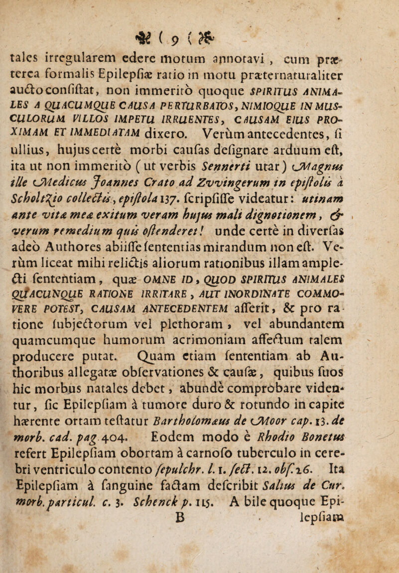 < tales irregularem edere motum annotavi , cum prae¬ terea formalis Epiiepfias ratio in motu prxternaturaliter audoconfiftat, non immerito quoque spiritus anima¬ les A QUACUMQUE CAUSA PERTURBATOS, NIMIOQUE IN MUS* CULORUM VILLOS IMPETU IRRUENTES, CAUSAM EIUS PRO¬ XIMAM et immediatam dixero. Verumantecedentes, fi ullius, hujuscerte morbi caufas defignare arduum eft, ita ut non immerito (ut verbis Sennerti utar) CMagnus ille CMedicus Jo annes Crato ad Zvvingerum tn epijiolis k Scholt^io collegiis, epijlola i37. fcripfifle videatur: utinam ante vita mea exitum veram hujus mali dignationem, & ^ verum remedium quis oftenderet! unde certe in diverfas adeo Authores abiiflefententias mirandum non eft. Ve¬ rum liceat mihi relidis aliorum rationibus illam ample- di fententiam, quas omne /d, quod spiritus animales QdACUNQUE RATIONE IRRITARE , AUT INORDINATE COMMO- VERE POTESTy CAUSAM ANTECEDENTEM affetit, & pro ra tione (ubjedorum vel plethoram , vel abundantem quamcumque humorum acrimoniam affedum talem producere putat. Quam etiam fententiam ab A li¬ ttioribus allegatae obfervationes & caufas, quibus fuos hic morbus natales debet, abunde comprobare videa* tur, fic Epilepfiam k tumore duro& rotundo in capite haerente ortam teftatur Bartholomaus de CMoor cap. 13. de morb. cad. pag 404. Eodem modo e Rhodio Bonetus refert Epilepfiam obortam ^carnofo tuberculo in cere¬ bri ventriculo contento fepulchr. 1.1. /ell. 12. obf.\6. Ita Epilepfiam & fanguine fadam deferibit Sahus de Cur. morb.particul c. 3* Schenck p. 11.5. A bile quoque Epi- B lepfiana